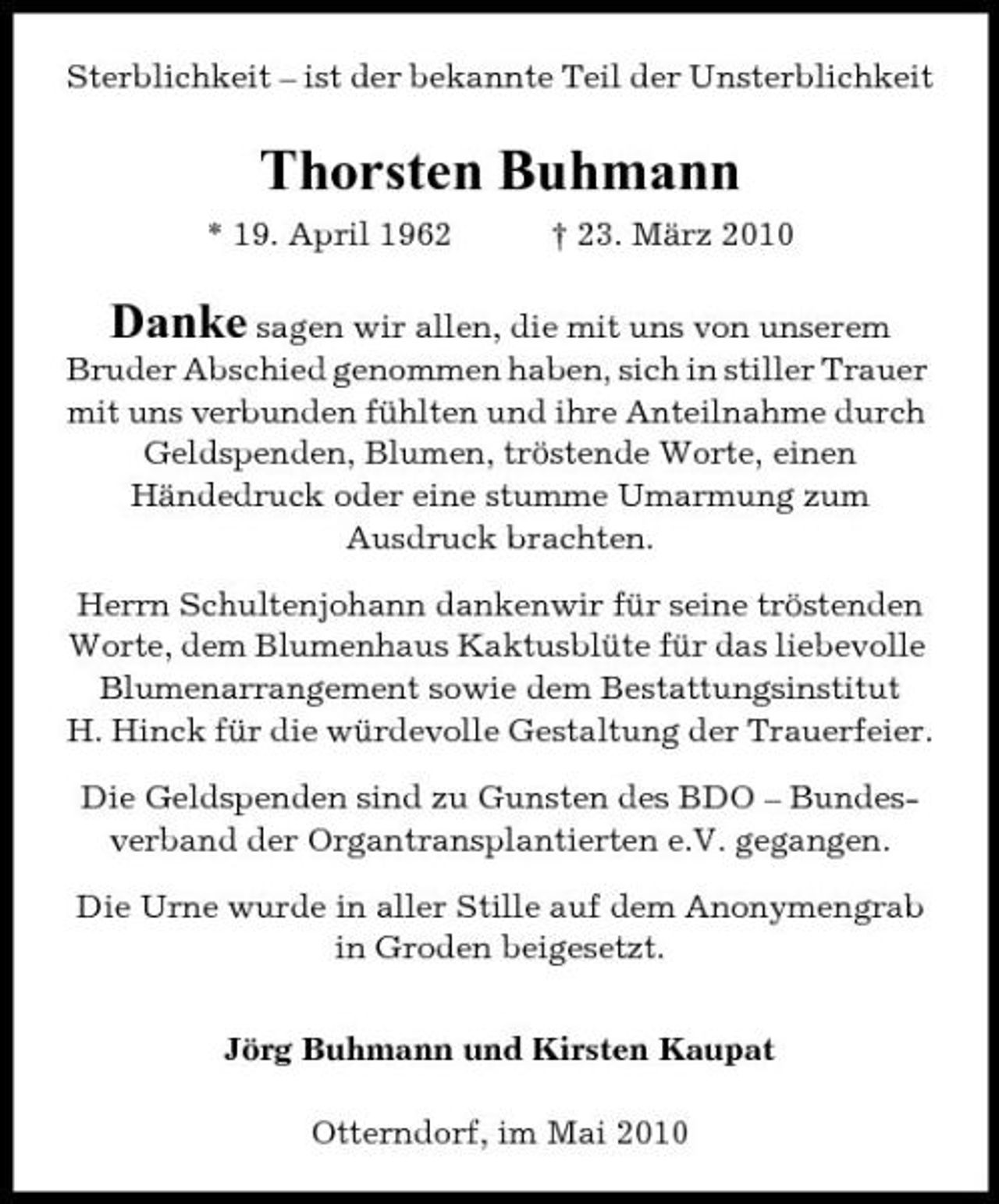 <p>Sterblichkeit – ist der bekannte Teil der Unsterblichkeit</p><p>Thorsten Buhmann<br />* 19. April 1962 † 23. März 2010</p><p>Danke sagen wir allen, die mit uns von unserem Bruder Abschied genommen haben, sich in stiller Trauer mit uns verbunden fühlten und ihre Anteilnahme durch Geldspenden, Blumen, tröstende Worte, einen Händedruck oder eine stumme Umarmung zum Ausdruck brachten.<br />Herrn Schultenjohann dankenwir für seine tröstenden Worte, dem Blumenhaus Kaktusblüte für das liebevolle Blumenarrangement sowie dem Bestattungsinstitut H. Hinck für die würdevolle Gestaltung der Trauerfeier. Die Geldspenden sind zu Gunsten des BDO – Bundesverband der Organtransplantierten e.V. gegangen. Die Urne wurde in aller Stille auf dem Anonymengrab in Groden beigesetzt. Jörg Buhmann und Kirsten Kaupat Otterndorf, im Mai 2010</p>
