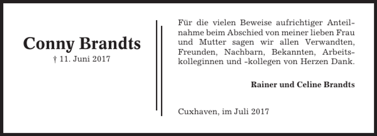<p>Conny Brandts<br />† 11. Juni 2017</p><p>Für die vielen Beweise aufrichtiger Anteilnahme beim Abschied von meiner lieben Frau<br />und Mutter sagen wir allen Verwandten,<br />Freunden, Nachbarn, Bekannten, Arbeitskolleginnen und -kollegen von Herzen Dank.<br />Rainer und Celine Brandts<br />Cuxhaven, im Juli 2017</p>