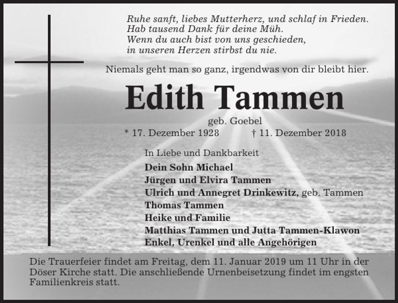<p>Ruhe sanft, liebes Mutterherz, und schlaf in Frieden.<br />Hab tausend Dank für deine Müh.<br />Wenn du auch bist von uns geschieden,<br />in unseren Herzen stirbst du nie.<br />Niemals geht man so ganz, irgendwas von dir bleibt hier.</p><p>Edith Tammen<br />geb. Goebel<br />* 17. Dezember 1928<br />† 11. Dezember 2018<br />In Liebe und Dankbarkeit</p><p>Dein Sohn Michael<br />Jürgen und Elvira Tammen<br />Ulrich und Annegret Drinkewitz, geb. Tammen<br />Thomas Tammen<br />Heike und Familie<br />Matthias Tammen und Jutta Tammen-Klawon<br />Enkel, Urenkel und alle Angehörigen<br />Die Trauerfeier findet am Freitag, dem 11. Januar 2019 um 11 Uhr in der<br />Döser Kirche statt. Die anschließende Urnenbeisetzung findet im engsten<br />Familienkreis statt.</p>