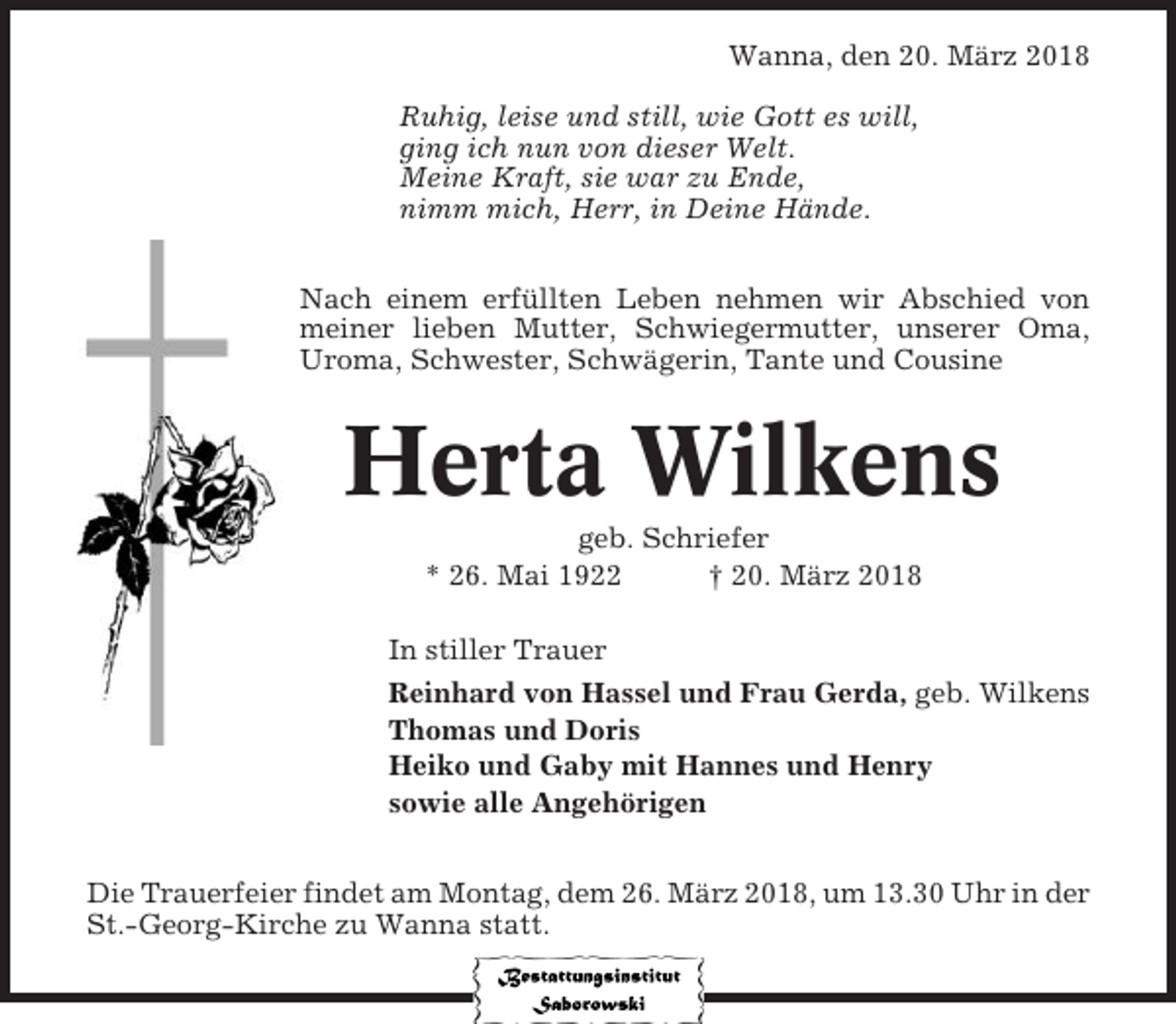 <p>Wanna, den 20. März 2018<br />Ruhig, leise und still, wie Gott es will,<br />ging ich nun von dieser Welt.<br />Meine Kraft, sie war zu Ende,<br />nimm mich, Herr, in Deine Hände.<br />Nach einem erfüllten Leben nehmen wir Abschied von<br />meiner lieben Mutter, Schwiegermutter, unserer Oma,<br />Uroma, Schwester, Schwägerin, Tante und Cousine</p><p>Herta Wilkens<br />geb. Schriefer<br />* 26. Mai 1922<br />† 20. März 2018<br />In stiller Trauer<br />Reinhard von Hassel und Frau Gerda, geb. Wilkens<br />Thomas und Doris<br />Heiko und Gaby mit Hannes und Henry<br />sowie alle Angehörigen<br />Die Trauerfeier findet am Montag, dem 26. März 2018, um 13.30 Uhr in der<br />St.-Georg-Kirche zu Wanna statt.</p>