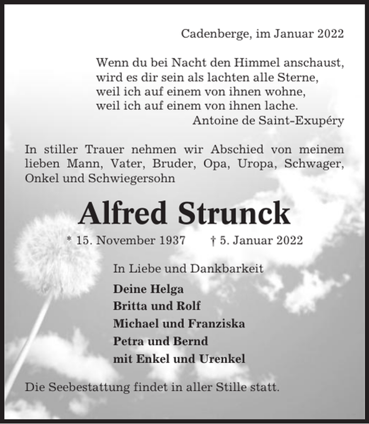 <p>Cadenberge, im Januar 2022<br />Wenn du bei Nacht den Himmel anschaust,<br />wird es dir sein als lachten alle Sterne,<br />weil ich auf einem von ihnen wohne,<br />weil ich auf einem von ihnen lache.<br />Antoine de Saint-Exupéry<br />In stiller Trauer nehmen wir Abschied von meinem<br />lieben Mann, Vater, Bruder, Opa, Uropa, Schwager,<br />Onkel und Schwiegersohn</p><p>Alfred Strunck<br />* 15. November 1937</p><p>† 5. Januar 2022</p><p>In Liebe und Dankbarkeit<br />Deine Helga<br />Britta und Rolf<br />Michael und Franziska<br />Petra und Bernd<br />mit Enkel und Urenkel<br />Die Seebestattung findet in aller Stille statt.</p>