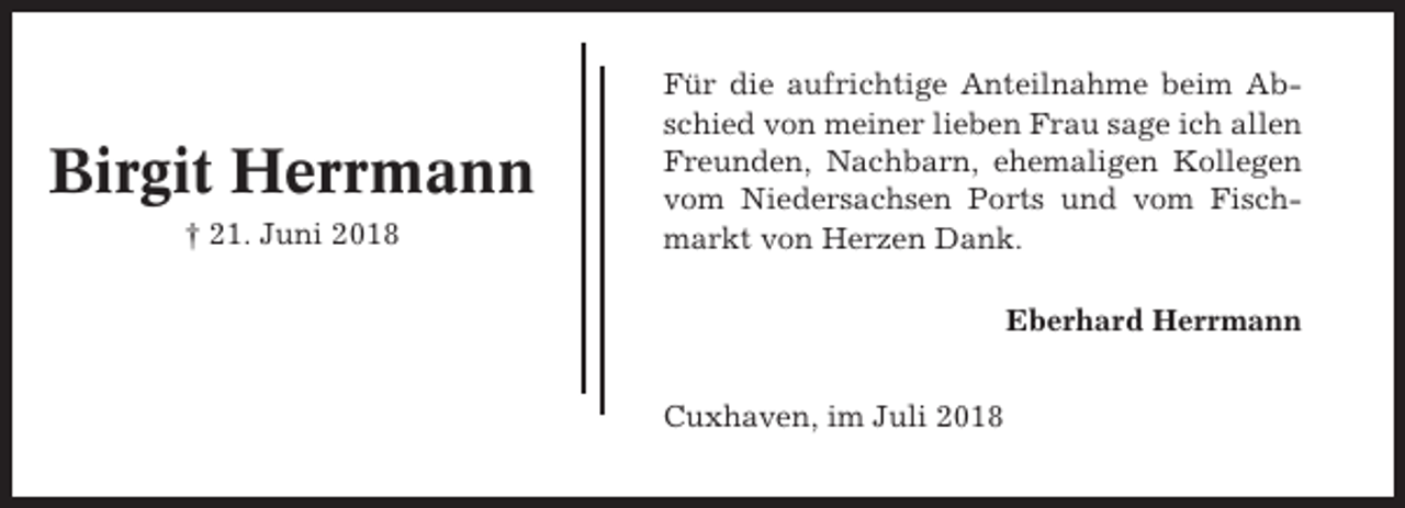 <p>Birgit Herrmann<br />† 21. Juni 2018</p><p>Für die aufrichtige Anteilnahme beim Abschied von meiner lieben Frau sage ich allen<br />Freunden, Nachbarn, ehemaligen Kollegen<br />vom Niedersachsen Ports und vom Fischmarkt von Herzen Dank.<br />Eberhard Herrmann<br />Cuxhaven, im Juli 2018</p>
