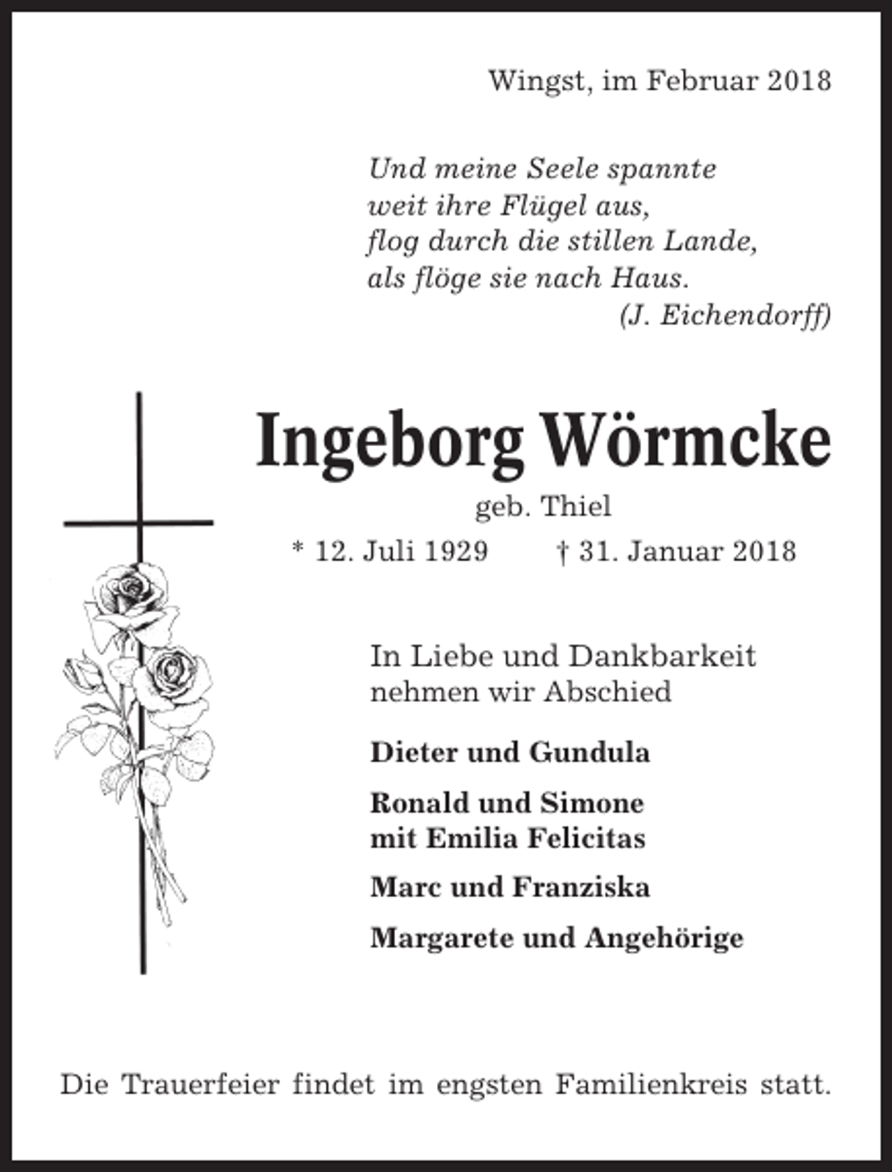 <p>Wingst, im Februar 2018<br />Und meine Seele spannte<br />weit ihre Flügel aus,<br />flog durch die stillen Lande,<br />als flöge sie nach Haus.<br />(J. Eichendorff)</p><p>Ingeborg Wörmcke<br />geb. Thiel<br />* 12. Juli 1929<br />† 31. Januar 2018</p><p>In Liebe und Dankbarkeit<br />nehmen wir Abschied<br />Dieter und Gundula<br />Ronald und Simone<br />mit Emilia Felicitas<br />Marc und Franziska<br />Margarete und Angehörige</p><p>Die Trauerfeier findet im engsten Familienkreis statt.</p>