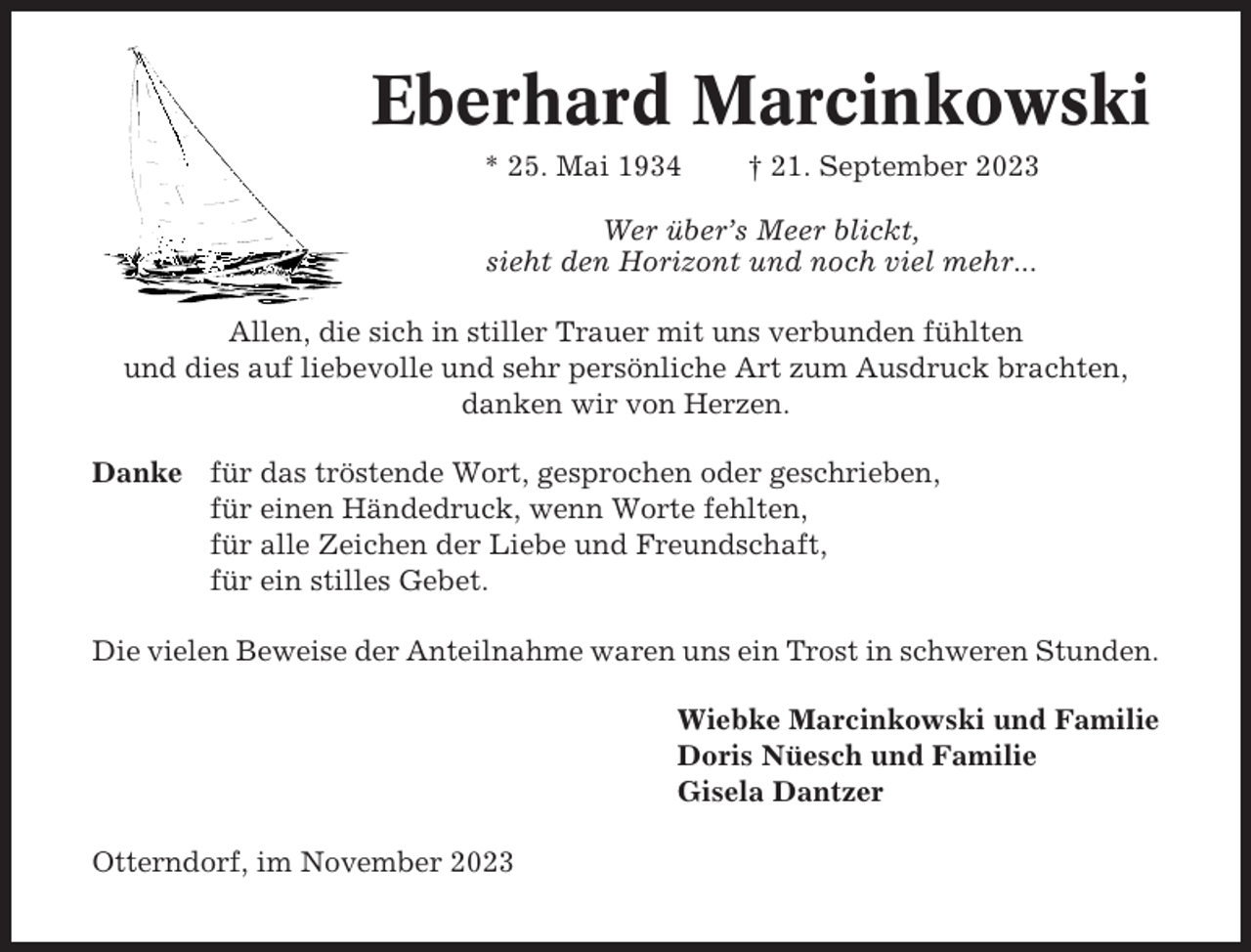 <p>Eberhard Marcinkowski<br />* 25. Mai 1934</p><p>† 21. September 2023</p><p>Wer über’s Meer blickt,<br />sieht den Horizont und noch viel mehr...<br />Allen, die sich in stiller Trauer mit uns verbunden fühlten<br />und dies auf liebevolle und sehr persönliche Art zum Ausdruck brachten,<br />danken wir von Herzen.<br />Danke für das tröstende Wort, gesprochen oder geschrieben,<br />für einen Händedruck, wenn Worte fehlten,<br />für alle Zeichen der Liebe und Freundschaft,<br />für ein stilles Gebet.<br />Die vielen Beweise der Anteilnahme waren uns ein Trost in schweren Stunden.<br />Wiebke Marcinkowski und Familie<br />Doris Nüesch und Familie<br />Gisela Dantzer<br />Otterndorf, im November 2023</p>