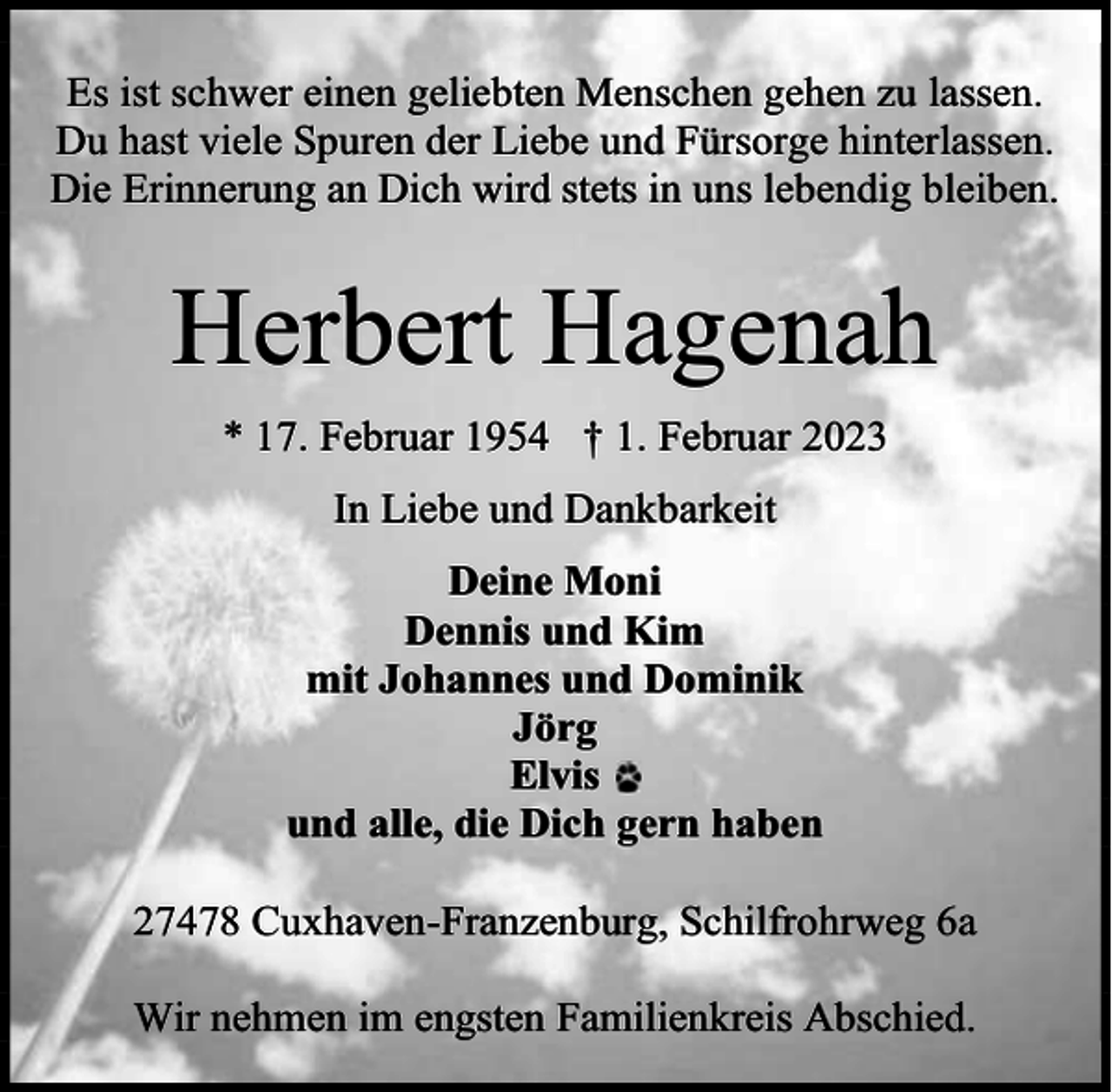 <p>Es ist schwer einen geliebten Menschen gehen zu lassen.<br />Du hast viele Spuren der Liebe und Fürsorge hinterlassen.<br />Die Erinnerung an Dich wird stets in uns lebendig bleiben.</p><p>Herbert Hagenah<br />* 17. Februar 1954 † 1. Februar 2023<br />In Liebe und Dankbarkeit<br />Deine Moni<br />Dennis und Kim<br />mit Johannes und Dominik<br />Jörg<br />Elvis<br />und alle, die Dich gern haben<br />27478 Cuxhaven-Franzenburg, Schilfrohrweg 6a<br />Wir nehmen im engsten Familienkreis Abschied.</p>