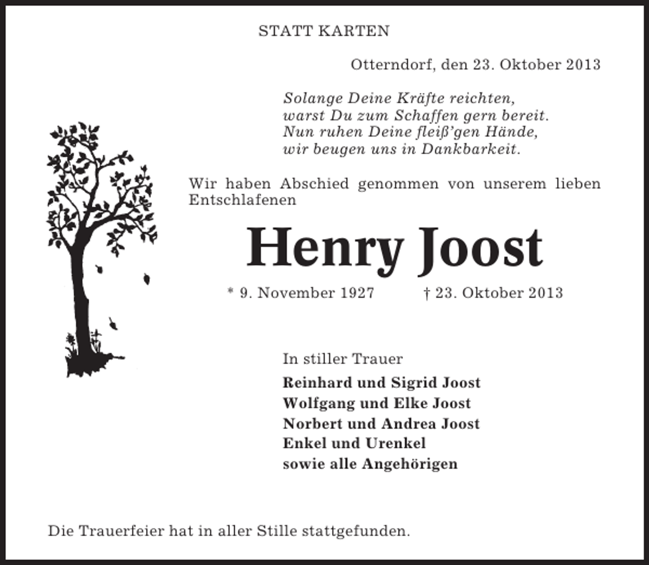 <p>STATT KARTEN<br />Otterndorf, den 23. Oktober 2013<br />Solange Deine Kräfte reichten,<br />warst Du zum Schaffen gern bereit.<br />Nun ruhen Deine fleiß’gen Hände,<br />wir beugen uns in Dankbarkeit.<br />Wir haben Abschied genommen von unserem lieben<br />Entschlafenen</p><p>Henry Joost<br />* 9. November 1927</p><p>† 23. Oktober 2013</p><p>In stiller Trauer<br />Reinhard und Sigrid Joost<br />Wolfgang und Elke Joost<br />Norbert und Andrea Joost<br />Enkel und Urenkel<br />sowie alle Angehörigen</p><p>Die Trauerfeier hat in aller Stille stattgefunden.</p>