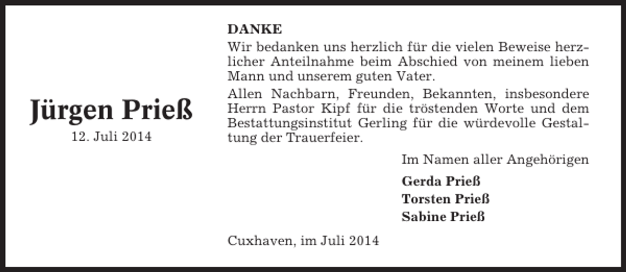<p>Jürgen Prieß<br />12. Juli 2014</p><p>DANKE<br />Wir bedanken uns herzlich für die vielen Beweise herzlicher Anteilnahme beim Abschied von meinem lieben<br />Mann und unserem guten Vater.<br />Allen Nachbarn, Freunden, Bekannten, insbesondere<br />Herrn Pastor Kipf für die tröstenden Worte und dem<br />Bestattungsinstitut Gerling für die würdevolle Gestaltung der Trauerfeier.<br />Im Namen aller Angehörigen<br />Gerda Prieß<br />Torsten Prieß<br />Sabine Prieß<br />Cuxhaven, im Juli 2014</p>