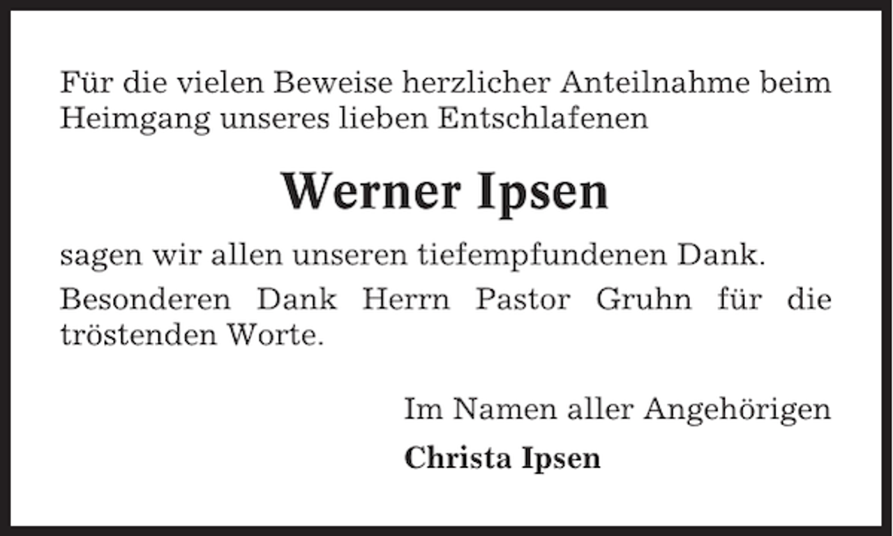 <p>Für die vielen Beweise herzlicher Anteilnahme beim<br />Heimgang unseres lieben Entschlafenen</p><p>Werner Ipsen<br />sagen wir allen unseren tiefempfundenen Dank.<br />Besonderen Dank Herrn Pastor Gruhn für die<br />tröstenden Worte.<br />Im Namen aller Angehörigen<br />Christa Ipsen</p>