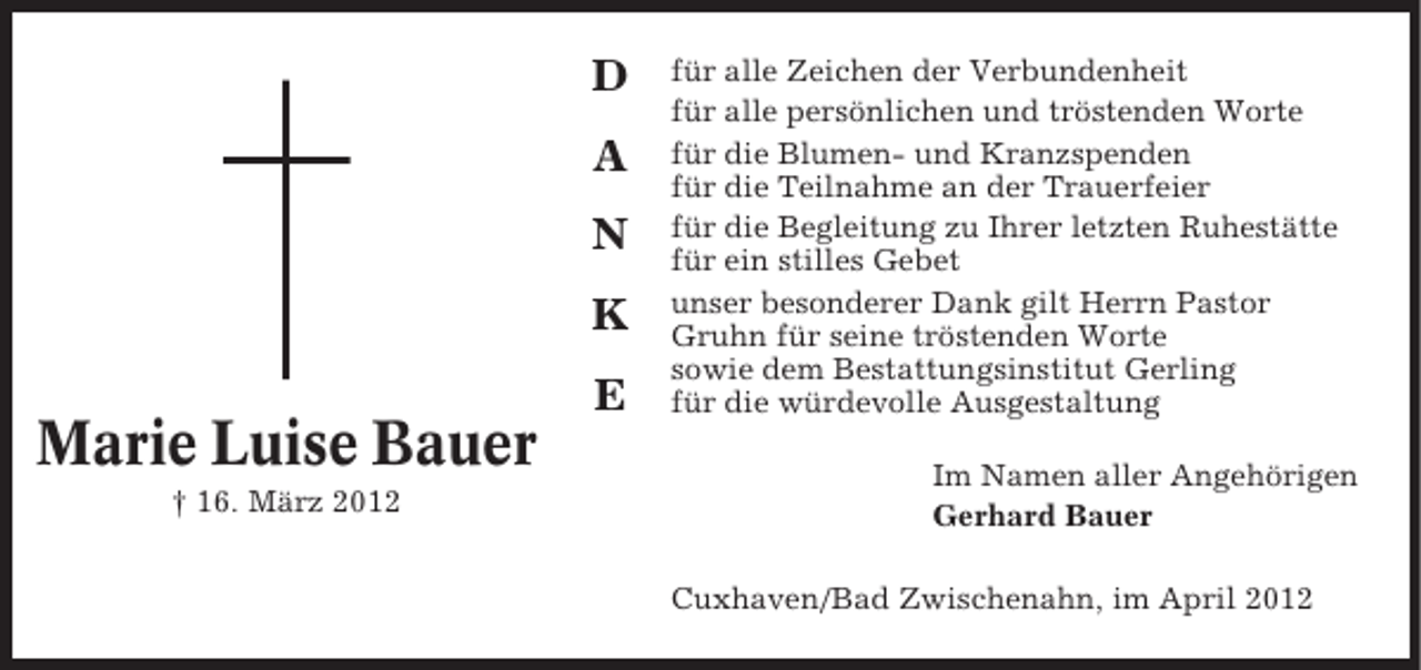 <p>D<br />A<br />N<br />K<br />E</p><p>Marie Luise Bauer<br />† 16. März 2012</p><p>für alle Zeichen der Verbundenheit<br />für alle persönlichen und tröstenden Worte<br />für die Blumen- und Kranzspenden<br />für die Teilnahme an der Trauerfeier<br />für die Begleitung zu Ihrer letzten Ruhestätte<br />für ein stilles Gebet<br />unser besonderer Dank gilt Herrn Pastor<br />Gruhn für seine tröstenden Worte<br />sowie dem Bestattungsinstitut Gerling<br />für die würdevolle Ausgestaltung<br />Im Namen aller Angehörigen<br />Gerhard Bauer<br />Cuxhaven/Bad Zwischenahn, im April 2012</p>
