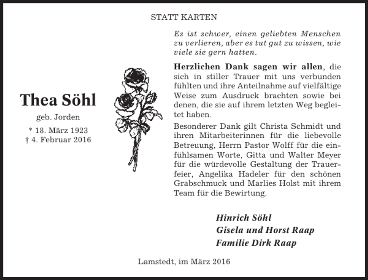 <p>STATT KARTEN</p><p>Es ist schwer, einen geliebten Menschen<br />zu verlieren, aber es tut gut zu wissen, wie<br />viele sie gern hatten.</p><p>Herzlichen Dank sagen wir allen, die</p><p>Thea Söhl<br />geb. Jorden<br />* 18. März 1923<br />† 4. Februar 2016</p><p>sich in stiller Trauer mit uns verbunden<br />fühlten und ihre Anteilnahme auf vielfältige<br />Weise zum Ausdruck brachten sowie bei<br />denen, die sie auf ihrem letzten Weg begleitet haben.<br />Besonderer Dank gilt Christa Schmidt und<br />ihren Mitarbeiterinnen für die liebevolle<br />Betreuung, Herrn Pastor Wolff für die einfühlsamen Worte, Gitta und Walter Meyer<br />für die würdevolle Gestaltung der Trauerfeier, Angelika Hadeler für den schönen<br />Grabschmuck und Marlies Holst mit ihrem<br />Team für die Bewirtung.</p><p>Hinrich Söhl<br />Gisela und Horst Raap<br />Familie Dirk Raap<br />Lamstedt, im März 2016</p>