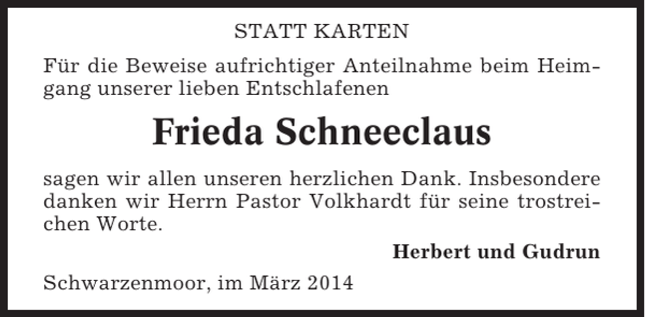<p>STATT KARTEN<br />Für die Beweise aufrichtiger Anteilnahme beim Heimgang unserer lieben Entschlafenen</p><p>Frieda Schneeclaus<br />sagen wir allen unseren herzlichen Dank. Insbesondere<br />danken wir Herrn Pastor Volkhardt für seine trostreichen Worte.<br />Herbert und Gudrun<br />Schwarzenmoor, im März 2014</p>