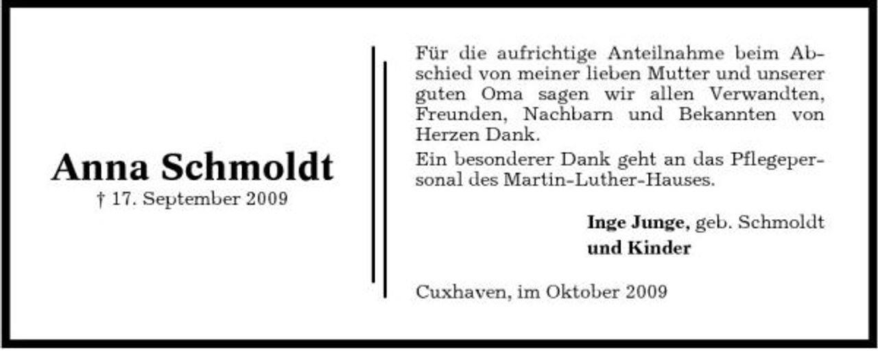 <p>Anna Schmoldt<br />† 17. September 2009</p><p>Für die aufrichtige Anteilnahme beim Abschied von meiner lieben Mutter und unserer guten Oma sagen wir allen Verwandten, Freunden, Nachbarn und Bekannten von Herzen Dank. Ein besonderer Dank geht an das Pflegepersonal des Martin-Luther-Hauses. Inge Junge, geb. Schmoldt und Kinder Cuxhaven, im Oktober 2009</p>