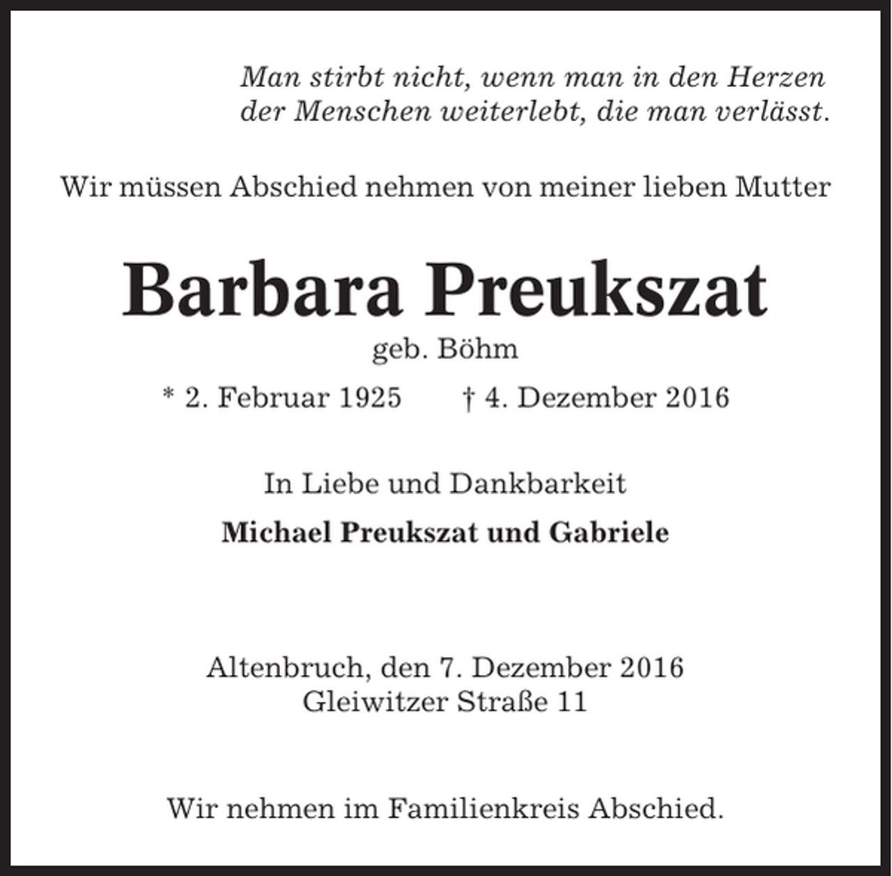 <p>Man stirbt nicht, wenn man in den Herzen<br />der Menschen weiterlebt, die man verlässt.<br />Wir müssen Abschied nehmen von meiner lieben Mutter</p><p>Barbara Preukszat<br />geb. Böhm<br />* 2. Februar 1925</p><p>† 4. Dezember 2016</p><p>In Liebe und Dankbarkeit<br />Michael Preukszat und Gabriele</p><p>Altenbruch, den 7. Dezember 2016<br />Gleiwitzer Straße 11</p><p>Wir nehmen im Familienkreis Abschied.</p>