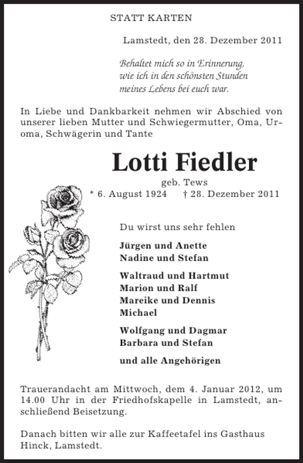 <p>STATT KARTEN<br />Lamstedt, den 28. Dezember 2011</p><p>Behaltet mich so in Erinnerung,<br />wie ich in den schönsten Stunden<br />meines Lebens bei euch war.<br />In Liebe und Dankbarkeit nehmen wir Abschied von<br />unserer lieben Mutter und Schwiegermutter, Oma, Uroma, Schwägerin und Tante</p><p>Lotti Fiedler<br />geb. Tews<br />* 6. August 1924<br />† 28. Dezember 2011<br />Du wirst uns sehr fehlen<br />Jürgen und Anette<br />Nadine und Stefan<br />Waltraud und Hartmut<br />Marion und Ralf<br />Mareike und Dennis<br />Michael<br />Wolfgang und Dagmar<br />Barbara und Stefan<br />und alle Angehörigen<br />Trauerandacht am Mittwoch, dem 4. Januar 2012, um<br />14.00 Uhr in der Friedhofskapelle in Lamstedt, anschließend Beisetzung.<br />Danach bitten wir alle zur Kaffeetafel ins Gasthaus<br />Hinck, Lamstedt.</p>