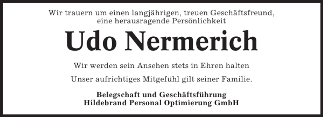 <p>Wir trauern um einen langjährigen, treuen Geschäftsfreund,<br />eine herausragende Persönlichkeit</p><p>Udo Nermerich<br />Wir werden sein Ansehen stets in Ehren halten<br />Unser aufrichtiges Mitgefühl gilt seiner Familie.<br />Belegschaft und Geschäftsführung<br />Hildebrand Personal Optimierung GmbH</p>