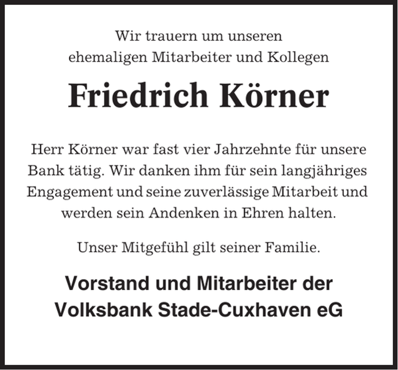 <p>Wir trauern um unseren<br />ehemaligen Mitarbeiter und Kollegen</p><p>Friedrich Körner<br />Herr Körner war fast vier Jahrzehnte für unsere<br />Bank tätig. Wir danken ihm für sein langjähriges<br />Engagement und seine zuverlässige Mitarbeit und<br />werden sein Andenken in Ehren halten.<br />Unser Mitgefühl gilt seiner Familie.</p><p>Vorstand und Mitarbeiter der<br />Volksbank Stade-Cuxhaven eG</p>