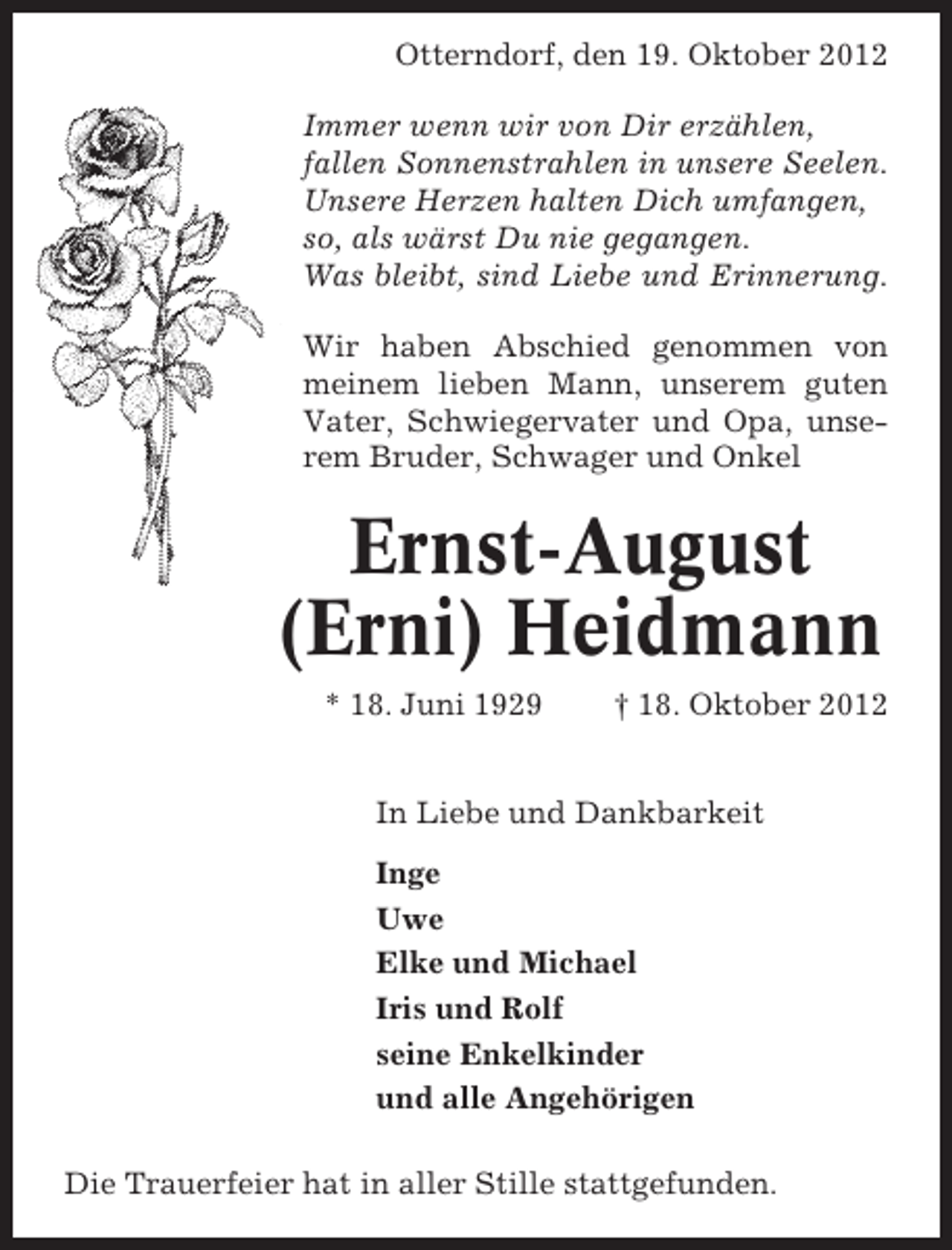 <p>Otterndorf, den 19. Oktober 2012<br />Immer wenn wir von Dir erzählen,<br />fallen Sonnenstrahlen in unsere Seelen.<br />Unsere Herzen halten Dich umfangen,<br />so, als wärst Du nie gegangen.<br />Was bleibt, sind Liebe und Erinnerung.<br />Wir haben Abschied genommen von<br />meinem lieben Mann, unserem guten<br />Vater, Schwiegervater und Opa, unserem Bruder, Schwager und Onkel</p><p>Ernst-August<br />(Erni) Heidmann<br />* 18. Juni 1929</p><p>† 18. Oktober 2012</p><p>In Liebe und Dankbarkeit<br />Inge<br />Uwe<br />Elke und Michael<br />Iris und Rolf<br />seine Enkelkinder<br />und alle Angehörigen<br />Die Trauerfeier hat in aller Stille stattgefunden.</p>