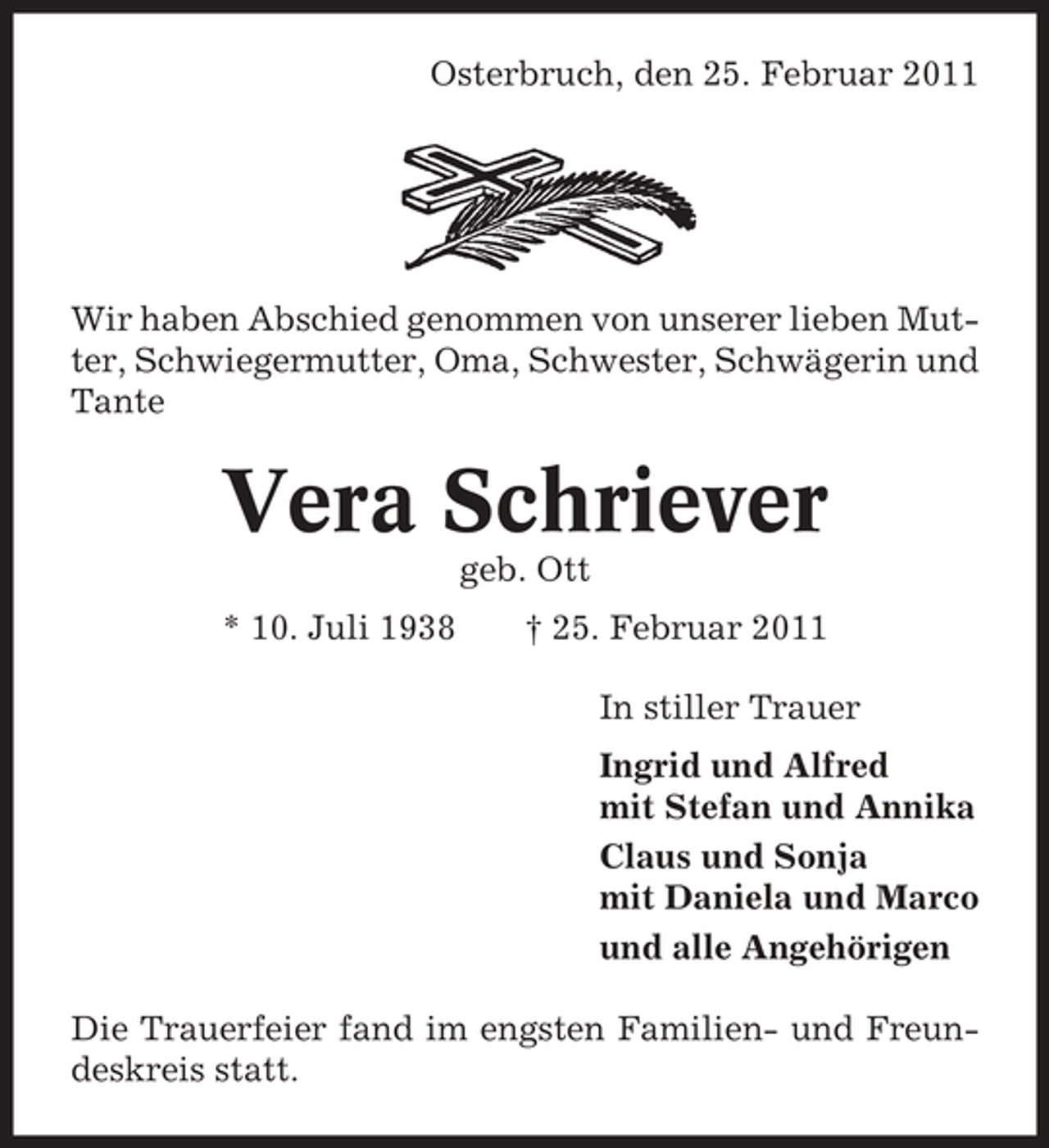 <p>Osterbruch, den 25. Februar 2011</p><p>Wir haben Abschied genommen von unserer lieben Mutter, Schwiegermutter, Oma, Schwester, Schwägerin und Tante</p><p>Vera Schriever<br />geb. Ott * 10. Juli 1938 † 25. Februar 2011 In stiller Trauer Ingrid und Alfred mit Stefan und Annika Claus und Sonja mit Daniela und Marco und alle Angehörigen Die Trauerfeier fand im engsten Familien- und Freundeskreis statt.</p>