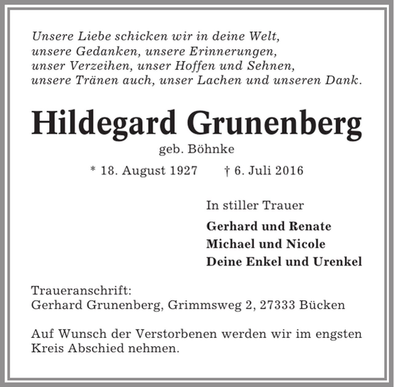 <p>Unsere Liebe schicken wir in deine Welt,<br />unsere Gedanken, unsere Erinnerungen,<br />unser Verzeihen, unser Hoffen und Sehnen,<br />unsere Tränen auch, unser Lachen und unseren Dank.</p><p>Hildegard Grunenberg<br />geb. Böhnke<br />* 18. August 1927</p><p>† 6. Juli 2016<br />In stiller Trauer<br />Gerhard und Renate<br />Michael und Nicole<br />Deine Enkel und Urenkel</p><p>Traueranschrift:<br />Gerhard Grunenberg, Grimmsweg 2, 27333 Bücken<br />Auf Wunsch der Verstorbenen werden wir im engsten<br />Kreis Abschied nehmen.</p>