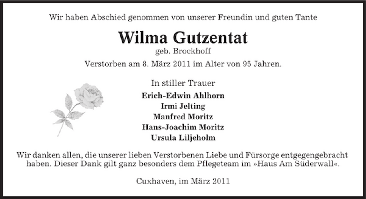 <p>Wir haben Abschied genommen von unserer Freundin und guten Tante</p><p>Wilma Gutzentat<br />geb. Brockhoff Verstorben am 8. März 2011 im Alter von 95 Jahren.</p><p>In stiller Trauer<br />Erich-Edwin Ahlhorn Irmi Jelting Manfred Moritz Hans-Joachim Moritz Ursula Liljeholm Wir danken allen, die unserer lieben Verstorbenen Liebe und Fürsorge entgegengebracht haben. Dieser Dank gilt ganz besonders dem Pflegeteam im »Haus Am Süderwall«. Cuxhaven, im März 2011</p>