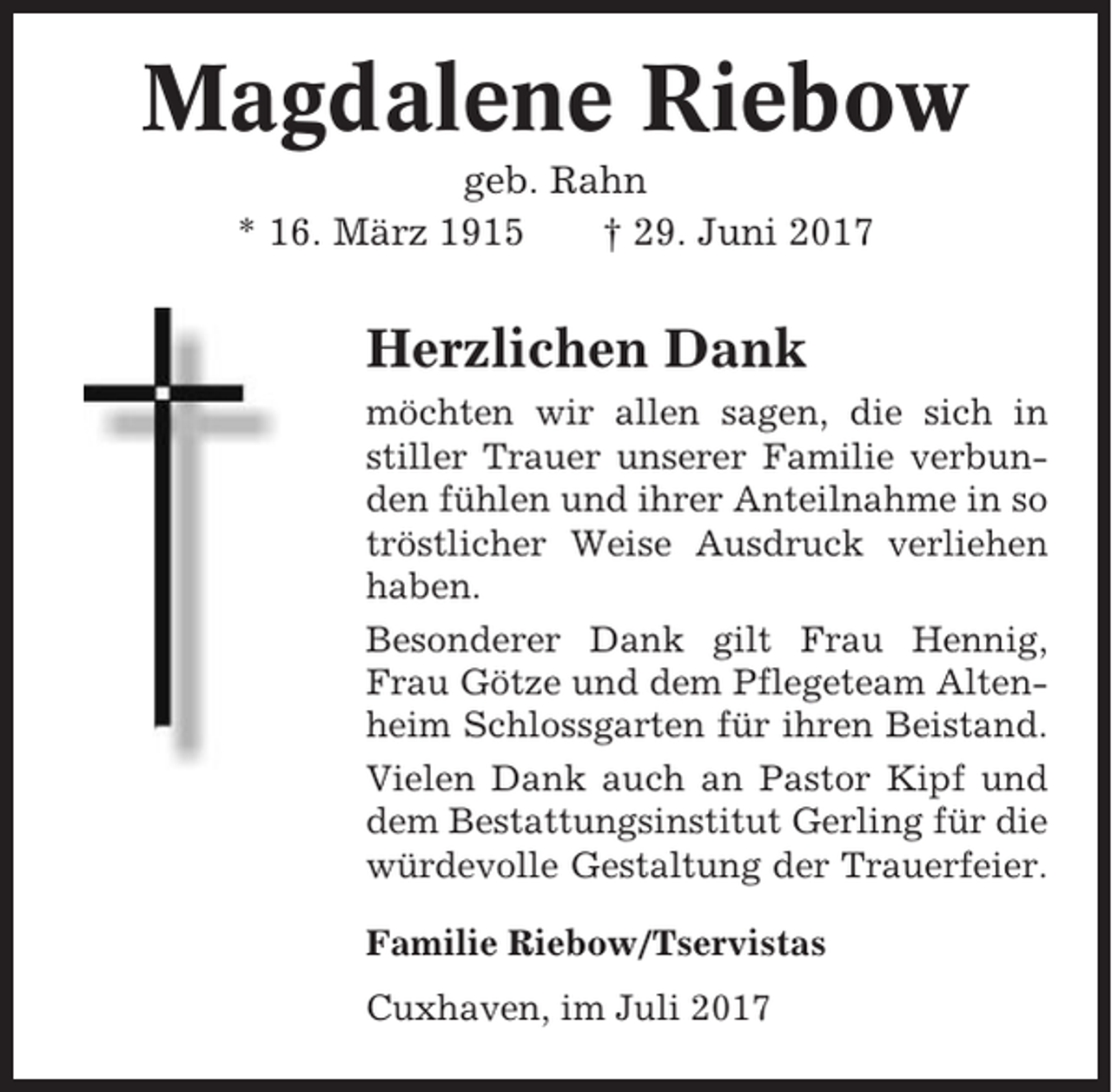 <p>Magdalene Riebow<br />geb. Rahn<br />* 16. März 1915<br />† 29. Juni 2017</p><p>Herzlichen Dank<br />möchten wir allen sagen, die sich in<br />stiller Trauer unserer Familie verbunden fühlen und ihrer Anteilnahme in so<br />tröstlicher Weise Ausdruck verliehen<br />haben.<br />Besonderer Dank gilt Frau Hennig,<br />Frau Götze und dem Pflegeteam Altenheim Schlossgarten für ihren Beistand.<br />Vielen Dank auch an Pastor Kipf und<br />dem Bestattungsinstitut Gerling für die<br />würdevolle Gestaltung der Trauerfeier.<br />Familie Riebow/Tservistas<br />Cuxhaven, im Juli 2017</p>
