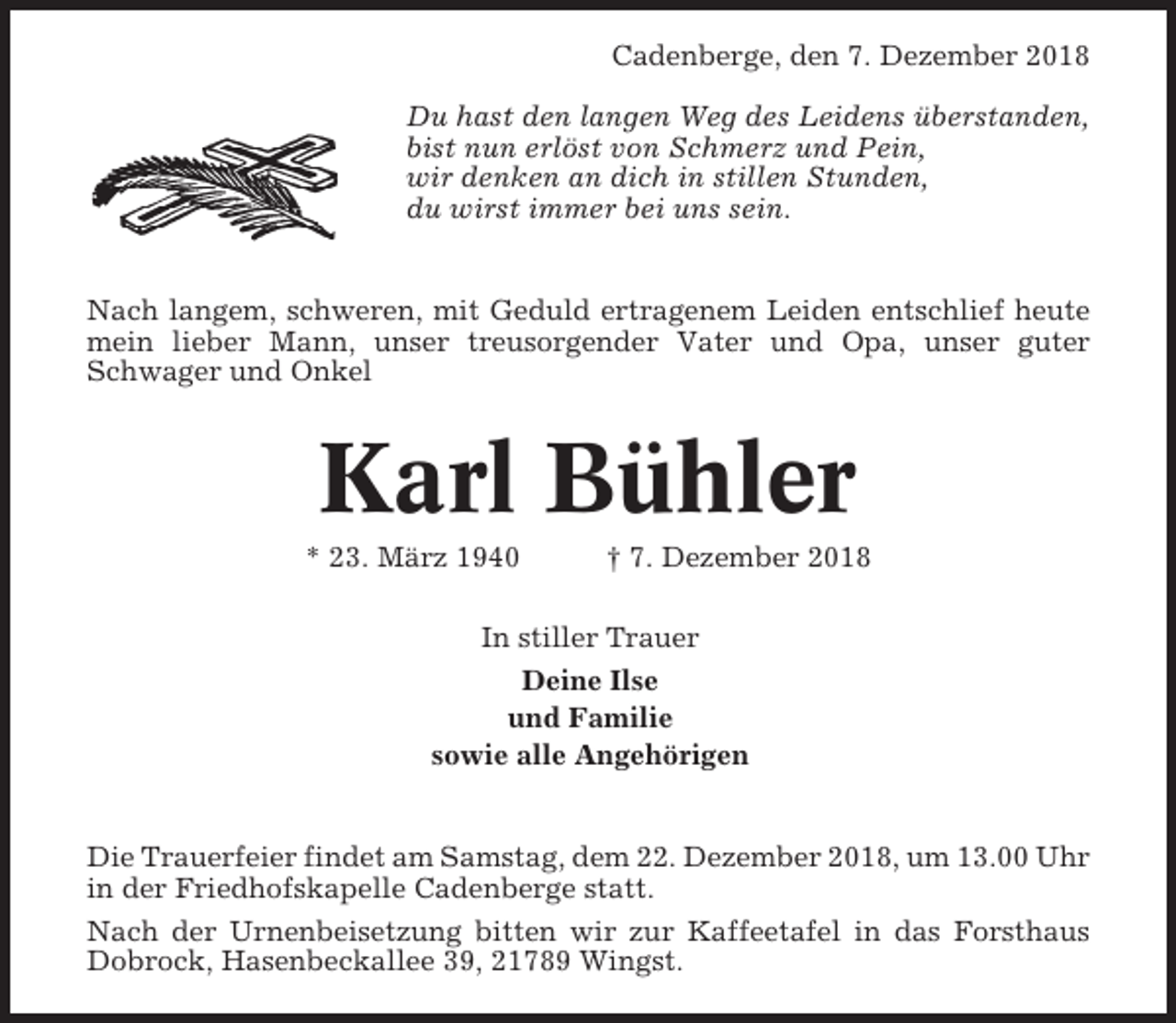 <p>Cadenberge, den 7. Dezember 2018<br />Du hast den langen Weg des Leidens überstanden,<br />bist nun erlöst von Schmerz und Pein,<br />wir denken an dich in stillen Stunden,<br />du wirst immer bei uns sein.</p><p>Nach langem, schweren, mit Geduld ertragenem Leiden entschlief heute<br />mein lieber Mann, unser treusorgender Vater und Opa, unser guter<br />Schwager und Onkel</p><p>Karl Bühler<br />* 23. März 1940</p><p>† 7. Dezember 2018</p><p>In stiller Trauer<br />Deine Ilse<br />und Familie<br />sowie alle Angehörigen</p><p>Die Trauerfeier findet am Samstag, dem 22. Dezember 2018, um 13.00 Uhr<br />in der Friedhofskapelle Cadenberge statt.<br />Nach der Urnenbeisetzung bitten wir zur Kaffeetafel in das Forsthaus<br />Dobrock, Hasenbeckallee 39, 21789 Wingst.</p>