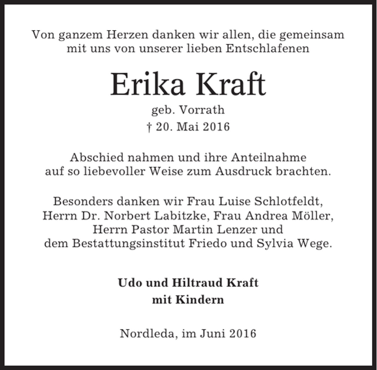 <p>Von ganzem Herzen danken wir allen, die gemeinsam<br />mit uns von unserer lieben Entschlafenen</p><p>Erika Kraft<br />geb. Vorrath<br />† 20. Mai 2016<br />Abschied nahmen und ihre Anteilnahme<br />auf so liebevoller Weise zum Ausdruck brachten.<br />Besonders danken wir Frau Luise Schlotfeldt,<br />Herrn Dr. Norbert Labitzke, Frau Andrea Möller,<br />Herrn Pastor Martin Lenzer und<br />dem Bestattungsinstitut Friedo und Sylvia Wege.<br />Udo und Hiltraud Kraft<br />mit Kindern<br />Nordleda, im Juni 2016</p>