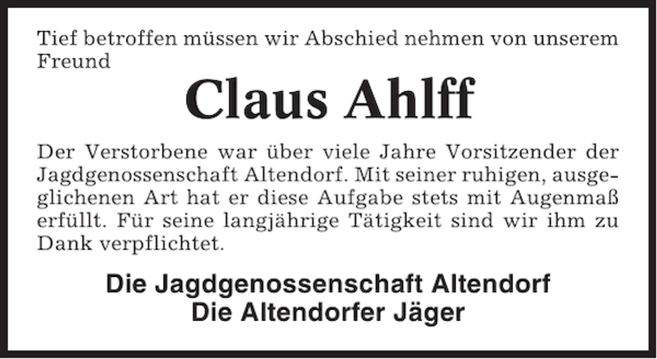 <p>Tief betroffen müssen wir Abschied nehmen von unserem<br />Freund</p><p>Claus Ahlff<br />Der Verstorbene war über viele Jahre Vorsitzender der<br />Jagdgenossenschaft Altendorf. Mit seiner ruhigen, ausgeglichenen Art hat er diese Aufgabe stets mit Augenmaß<br />erfüllt. Für seine langjährige Tätigkeit sind wir ihm zu<br />Dank verpflichtet.</p><p>Die Jagdgenossenschaft Altendorf<br />Die Altendorfer Jäger</p>