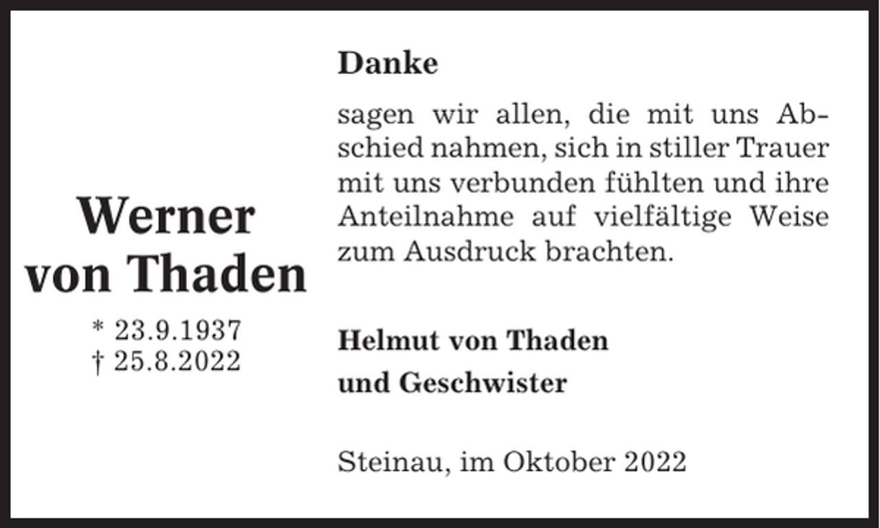 <p>Danke</p><p>Werner<br />von Thaden<br />* 23.9.1937<br />† 25.8.2022</p><p>sagen wir allen, die mit uns Abschied nahmen, sich in stiller Trauer<br />mit uns verbunden fühlten und ihre<br />Anteilnahme auf vielfältige Weise<br />zum Ausdruck brachten.<br />Helmut von Thaden<br />und Geschwister<br />Steinau, im Oktober 2022</p>