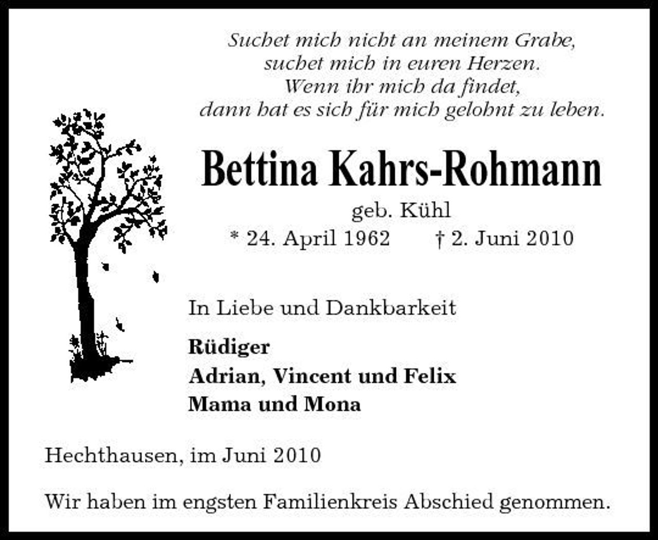 <p>Suchet mich nicht an meinem Grabe, suchet mich in euren Herzen. Wenn ihr mich da findet, dann hat es sich für mich gelohnt zu leben.</p><p>Bettina Kahrs-Rohmann<br />geb. Kühl * 24. April 1962 † 2. Juni 2010 In Liebe und Dankbarkeit Rüdiger Adrian, Vincent und Felix Mama und Mona Hechthausen, im Juni 2010 Wir haben im engsten Familienkreis Abschied genommen.</p>