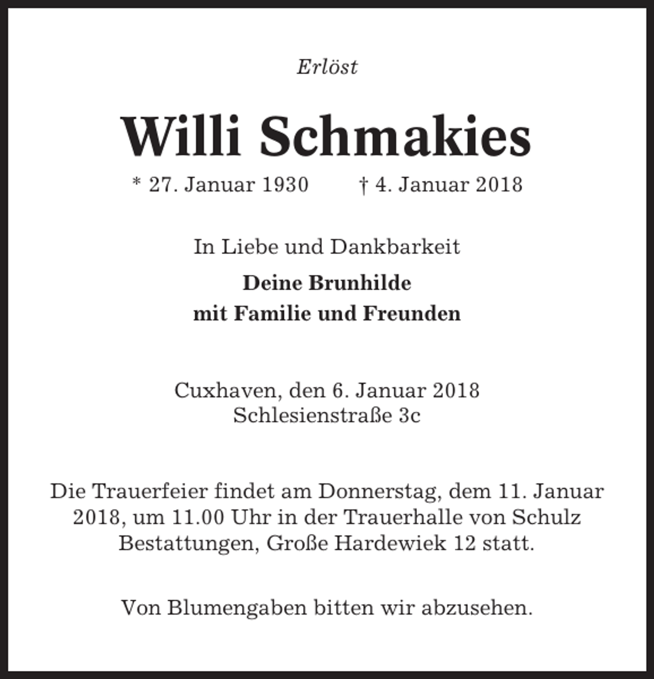 <p>Erlöst</p><p>Willi Schmakies<br />* 27. Januar 1930</p><p>† 4. Januar 2018</p><p>In Liebe und Dankbarkeit<br />Deine Brunhilde<br />mit Familie und Freunden</p><p>Cuxhaven, den 6. Januar 2018<br />Schlesienstraße 3c</p><p>Die Trauerfeier findet am Donnerstag, dem 11. Januar<br />2018, um 11.00 Uhr in der Trauerhalle von Schulz<br />Bestattungen, Große Hardewiek 12 statt.<br />Von Blumengaben bitten wir abzusehen.</p>