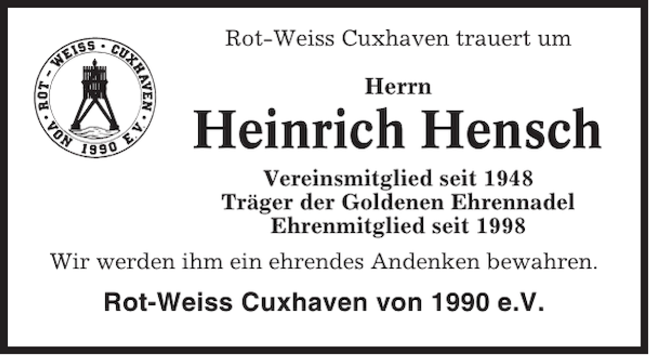 <p>Rot-Weiss Cuxhaven trauert um</p><p>Herrn</p><p>Heinrich Hensch<br />Vereinsmitglied seit 1948<br />Träger der Goldenen Ehrennadel<br />Ehrenmitglied seit 1998<br />Wir werden ihm ein ehrendes Andenken bewahren.</p><p>Rot-Weiss Cuxhaven von 1990 e.V.</p>