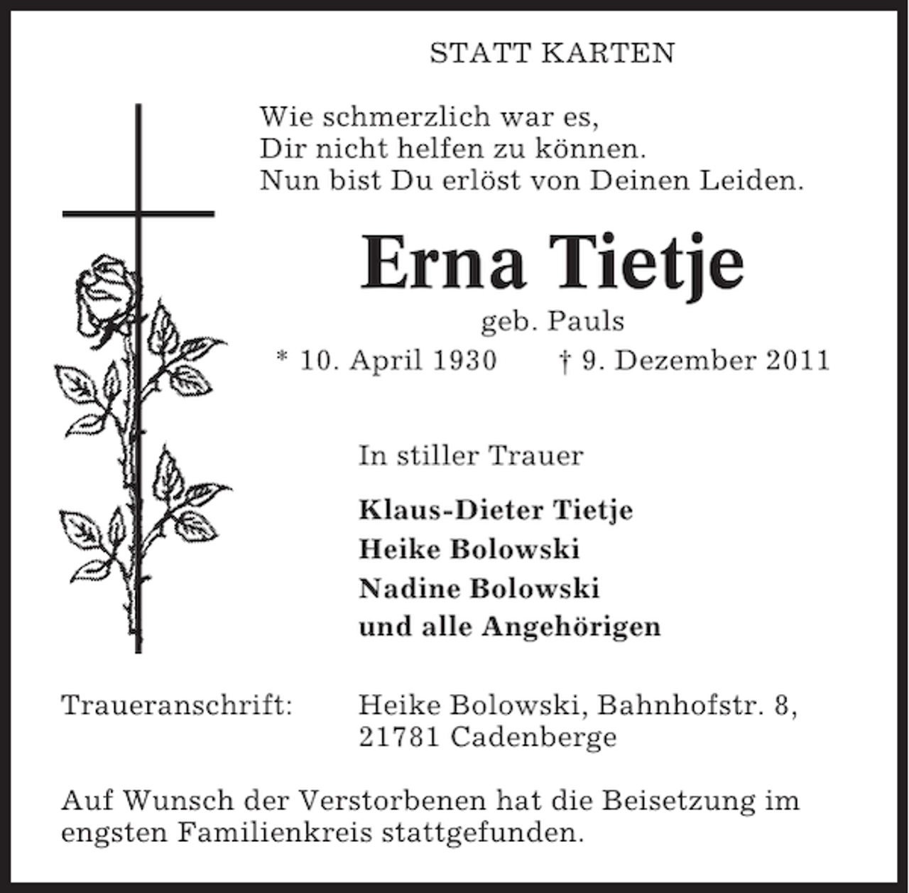 <p>STATT KARTEN<br />Wie schmerzlich war es,<br />Dir nicht helfen zu können.<br />Nun bist Du erlöst von Deinen Leiden.</p><p>Erna Tietje<br />geb. Pauls<br />* 10. April 1930<br />† 9. Dezember 2011<br />In stiller Trauer<br />Klaus-Dieter Tietje<br />Heike Bolowski<br />Nadine Bolowski<br />und alle Angehörigen<br />Traueranschrift:</p><p>Heike Bolowski, Bahnhofstr. 8,<br />21781 Cadenberge</p><p>Auf Wunsch der Verstorbenen hat die Beisetzung im<br />engsten Familienkreis stattgefunden.</p>