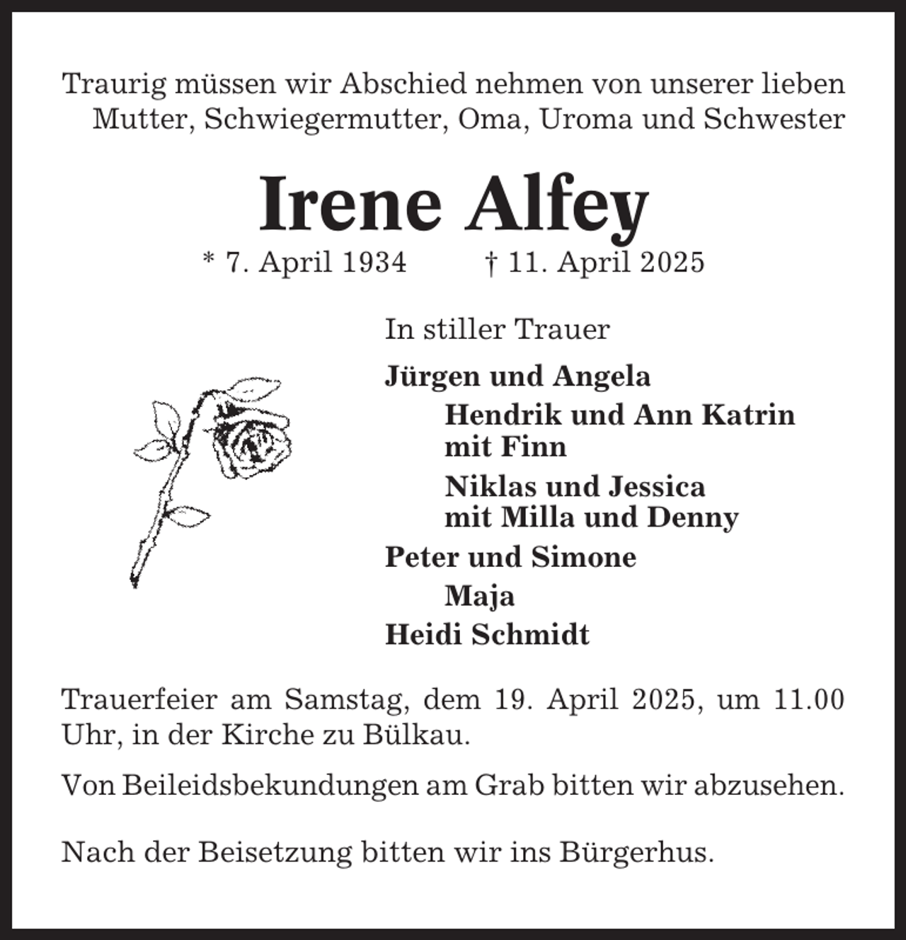 <p>Traurig müssen wir Abschied nehmen von unserer lieben<br />Mutter, Schwiegermutter, Oma, Uroma und Schwester</p><p>Irene Alfey<br />* 7. April 1934</p><p>† 11. April 2025</p><p>In stiller Trauer<br />Jürgen und Angela<br />Hendrik und Ann Katrin<br />mit Finn<br />Niklas und Jessica<br />mit Milla und Denny<br />Peter und Simone<br />Maja<br />Heidi Schmidt<br />Trauerfeier am Samstag, dem 19. April 2025, um 11.00<br />Uhr, in der Kirche zu Bülkau.<br />Von Beileidsbekundungen am Grab bitten wir abzusehen.<br />Nach der Beisetzung bitten wir ins Bürgerhus.</p>