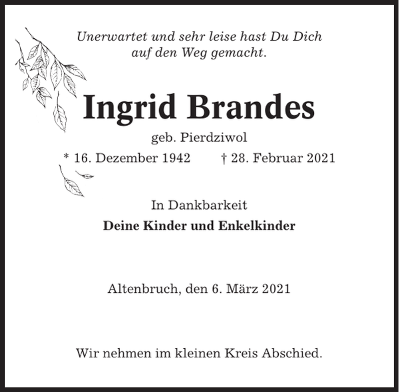 <p>Unerwartet und sehr leise hast Du Dich<br />auf den Weg gemacht.</p><p>Ingrid Brandes<br />geb. Pierdziwol<br />* 16. Dezember 1942</p><p>† 28. Februar 2021</p><p>In Dankbarkeit<br />Deine Kinder und Enkelkinder</p><p>Altenbruch, den 6. März 2021</p><p>Wir nehmen im kleinen Kreis Abschied.</p>