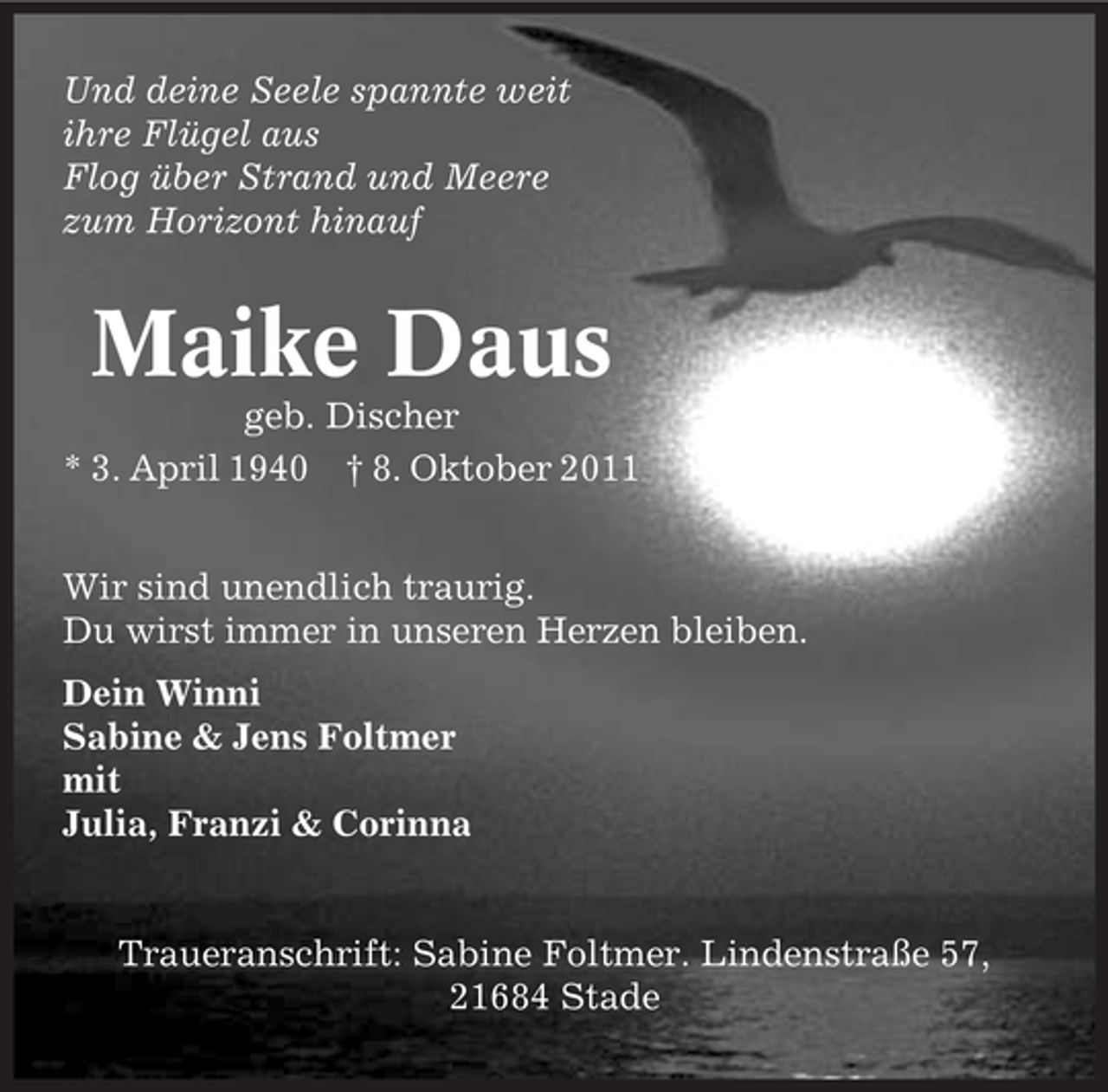 <p>Und deine Seele spannte weit<br />ihre Flügel aus<br />Flog über Strand und Meere<br />zum Horizont hinauf</p><p>Maike Daus<br />geb. Discher<br />* 3. April 1940 † 8. Oktober 2011<br />Wir sind unendlich traurig.<br />Du wirst immer in unseren Herzen bleiben.<br />Dein Winni<br />Sabine &amp; Jens Foltmer<br />mit<br />Julia, Franzi &amp; Corinna</p><p>Traueranschrift: Sabine Foltmer. Lindenstraße 57,<br />21684 Stade</p>