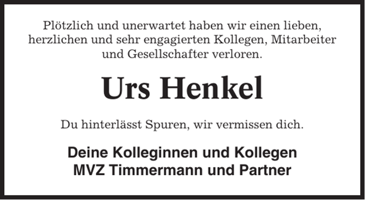<p>Plötzlich und unerwartet haben wir einen lieben,<br />herzlichen und sehr engagierten Kollegen, Mitarbeiter<br />und Gesellschafter verloren.</p><p>Urs Henkel<br />Du hinterlässt Spuren, wir vermissen dich.</p><p>Deine Kolleginnen und Kollegen<br />MVZ Timmermann und Partner</p>