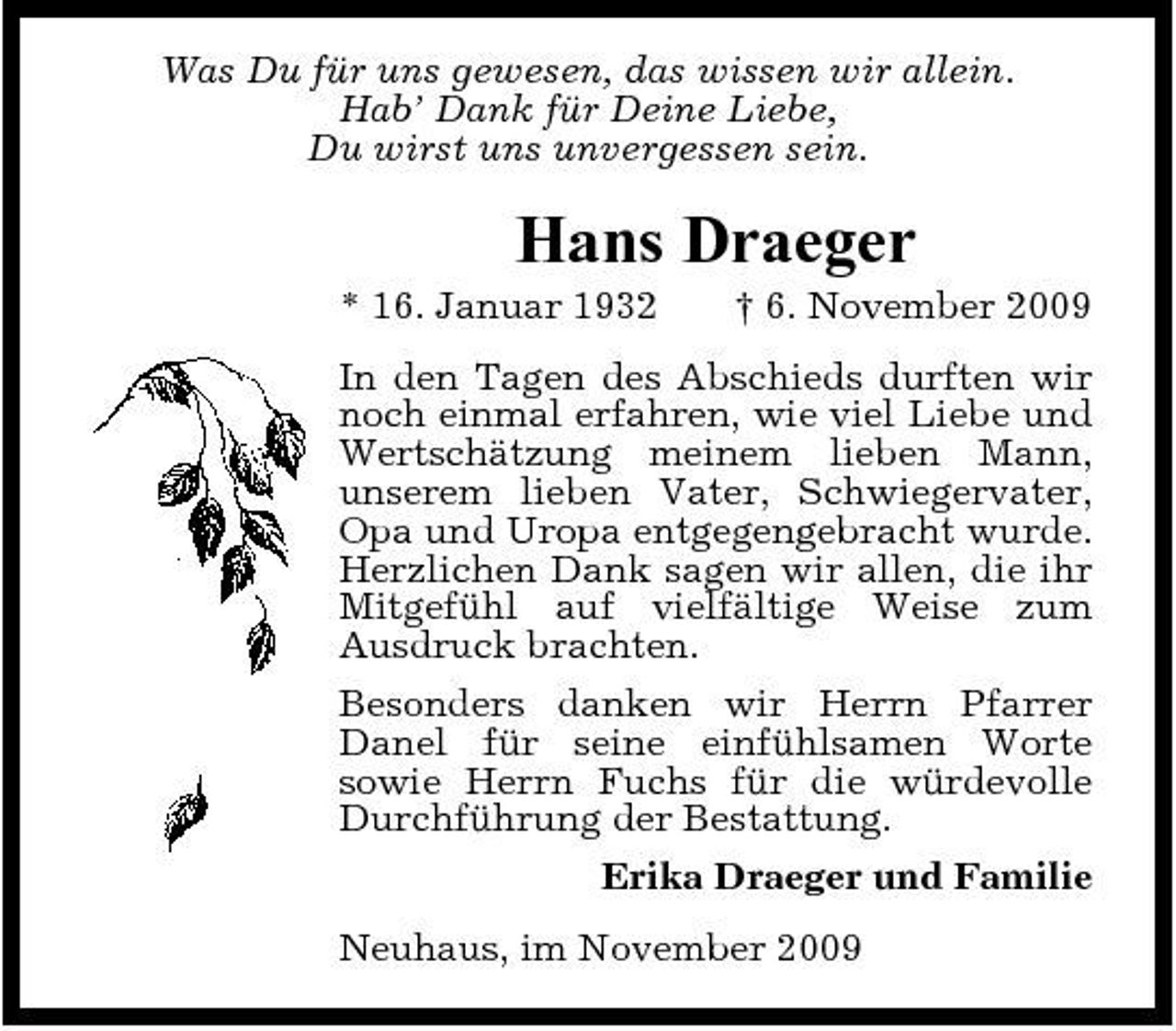 <p>Was Du für uns gewesen, das wissen wir allein. Hab’ Dank für Deine Liebe, Du wirst uns unvergessen sein.</p><p>Hans Draeger<br />* 16. Januar 1932 † 6. November 2009 In den Tagen des Abschieds durften wir noch einmal erfahren, wie viel Liebe und Wertschätzung meinem lieben Mann, unserem lieben Vater, Schwiegervater, Opa und Uropa entgegengebracht wurde. Herzlichen Dank sagen wir allen, die ihr Mitgefühl auf vielfältige Weise zum Ausdruck brachten. Besonders danken wir Herrn Pfarrer Danel für seine einfühlsamen Worte sowie Herrn Fuchs für die würdevolle Durchführung der Bestattung. Erika Draeger und Familie Neuhaus, im November 2009</p>