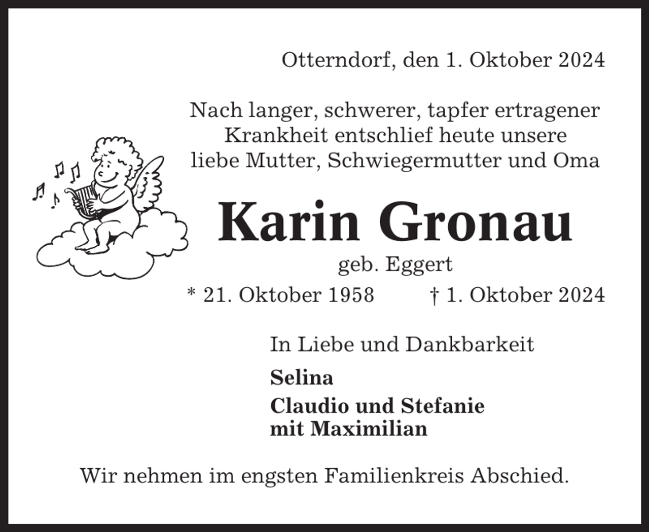 <p>Otterndorf, den 1. Oktober 2024<br />Nach langer, schwerer, tapfer ertragener<br />Krankheit entschlief heute unsere<br />liebe Mutter, Schwiegermutter und Oma</p><p>Karin Gronau<br />geb. Eggert<br />* 21. Oktober 1958<br />† 1. Oktober 2024<br />In Liebe und Dankbarkeit<br />Selina<br />Claudio und Stefanie<br />mit Maximilian<br />Wir nehmen im engsten Familienkreis Abschied.</p>