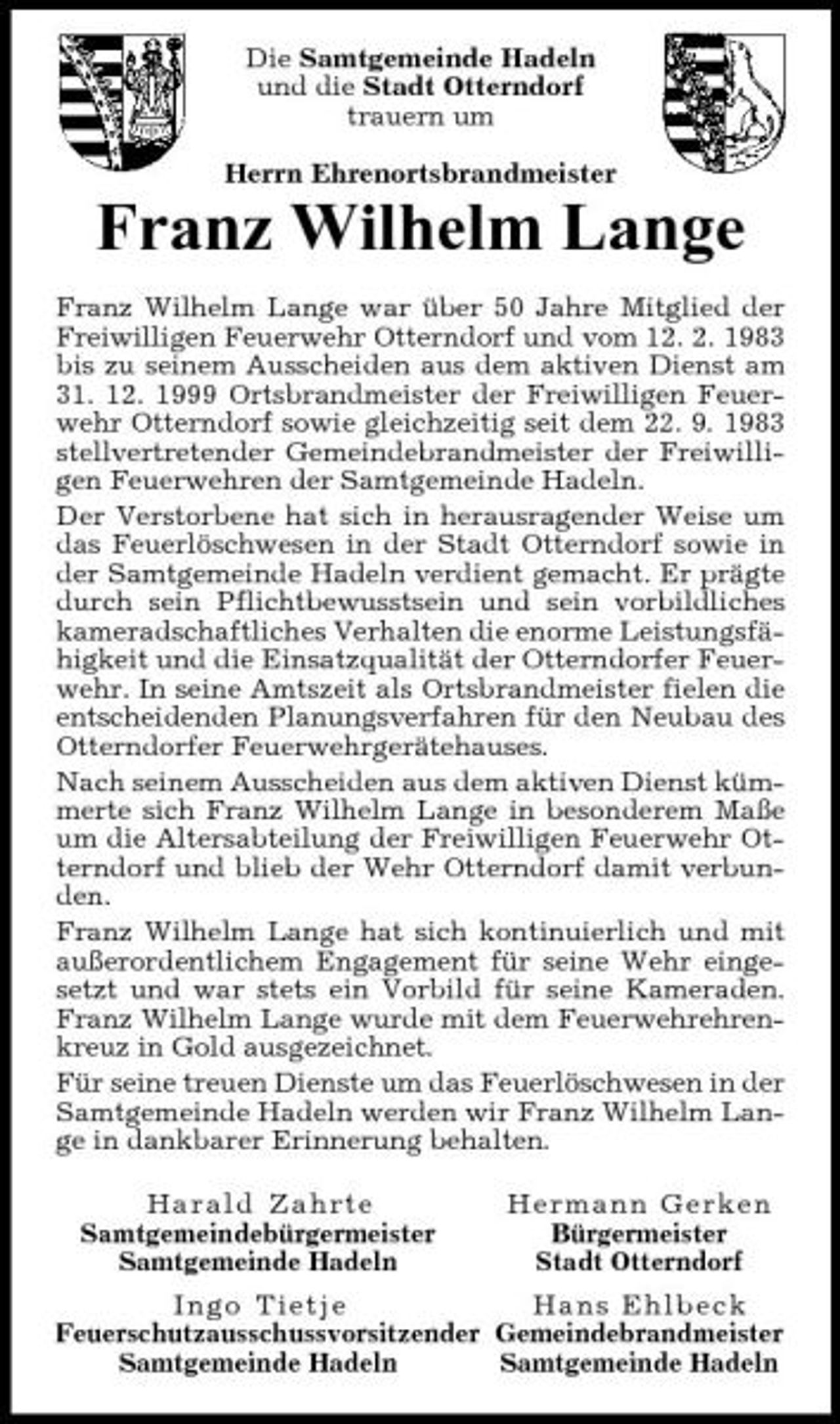 <p>Die Samtgemeinde Hadeln und die Stadt Otterndorf trauern um Herrn Ehrenortsbrandmeister</p><p>Franz Wilhelm Lange<br />Franz Wilhelm Lange war über 50 Jahre Mitglied der Freiwilligen Feuerwehr Otterndorf und vom 12. 2. 1983 bis zu seinem Ausscheiden aus dem aktiven Dienst am 31. 12. 1999 Ortsbrandmeister der Freiwilligen Feuerwehr Otterndorf sowie gleichzeitig seit dem 22. 9. 1983 stellvertretender Gemeindebrandmeister der Freiwilligen Feuerwehren der Samtgemeinde Hadeln. Der Verstorbene hat sich in herausragender Weise um das Feuerlöschwesen in der Stadt Otterndorf sowie in der Samtgemeinde Hadeln verdient gemacht. Er prägte durch sein Pflichtbewusstsein und sein vorbildliches kameradschaftliches Verhalten die enorme Leistungsfähigkeit und die Einsatzqualität der Otterndorfer Feuerwehr. In seine Amtszeit als Ortsbrandmeister fielen die entscheidenden Planungsverfahren für den Neubau des Otterndorfer Feuerwehrgerätehauses. Nach seinem Ausscheiden aus dem aktiven Dienst kümmerte sich Franz Wilhelm Lange in besonderem Maße um die Altersabteilung der Freiwilligen Feuerwehr Otterndorf und blieb der Wehr Otterndorf damit verbunden. Franz Wilhelm Lange hat sich kontinuierlich und mit außerordentlichem Engagement für seine Wehr eingesetzt und war stets ein Vorbild für seine Kameraden. Franz Wilhelm Lange wurde mit dem Feuerwehrehrenkreuz in Gold ausgezeichnet. Für seine treuen Dienste um das Feuerlöschwesen in der Samtgemeinde Hadeln werden wir Franz Wilhelm Lange in dankbarer Erinnerung behalten. Harald Zahrte Samtgemeindebürgermeister Samtgemeinde Hadeln Hermann Gerken Bürgermeister Stadt Otterndorf</p><p>Ingo Tietje Hans Ehlbeck Feuerschutzausschussvorsitzend er Gemeindebrandmeister Samtgemeinde Hadeln Samtgemeinde Hadeln</p>