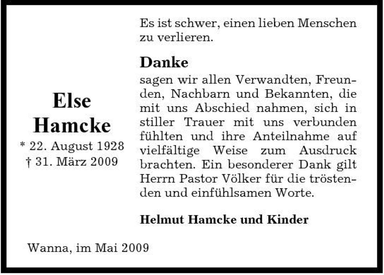 <p>Es ist schwer, einen lieben Menschen zu verlieren.</p><p>Danke</p><p>Else Hamcke<br />* 22. August 1928 † 31. März 2009</p><p>sagen wir allen Verwandten, Freunden, Nachbarn und Bekannten, die mit uns Abschied nahmen, sich in stiller Trauer mit uns verbunden fühlten und ihre Anteilnahme auf vielfältige Weise zum Ausdruck brachten. Ein besonderer Dank gilt Herrn Pastor Völker für die tröstenden und einfühlsamen Worte. Helmut Hamcke und Kinder</p><p>Wanna, im Mai 2009</p>