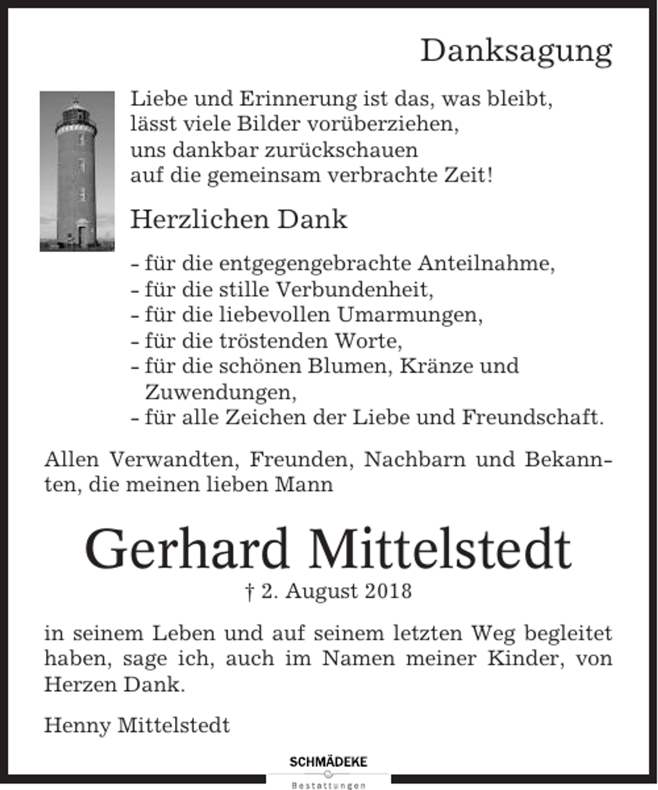 <p>Danksagung<br />Liebe und Erinnerung ist das, was bleibt,<br />lässt viele Bilder vorüberziehen,<br />uns dankbar zurückschauen<br />auf die gemeinsam verbrachte Zeit!</p><p>Herzlichen Dank<br />- für die entgegengebrachte Anteilnahme,<br />- für die stille Verbundenheit,<br />- für die liebevollen Umarmungen,<br />- für die tröstenden Worte,<br />- für die schönen Blumen, Kränze und<br />Zuwendungen,<br />- für alle Zeichen der Liebe und Freundschaft.<br />Allen Verwandten, Freunden, Nachbarn und Bekannten, die meinen lieben Mann</p><p>Gerhard Mittelstedt<br />† 2. August 2018<br />in seinem Leben und auf seinem letzten Weg begleitet<br />haben, sage ich, auch im Namen meiner Kinder, von<br />Herzen Dank.<br />Henny Mittelstedt</p>