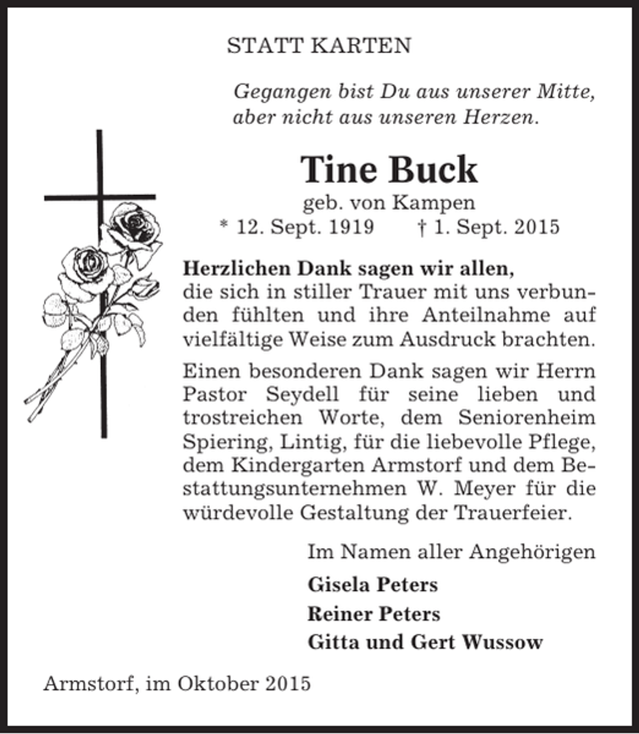 <p>STATT KARTEN<br />Gegangen bist Du aus unserer Mitte,<br />aber nicht aus unseren Herzen.</p><p>Tine Buck<br />geb. von Kampen<br />* 12. Sept. 1919<br />† 1. Sept. 2015<br />Herzlichen Dank sagen wir allen,<br />die sich in stiller Trauer mit uns verbunden fühlten und ihre Anteilnahme auf<br />vielfältige Weise zum Ausdruck brachten.<br />Einen besonderen Dank sagen wir Herrn<br />Pastor Seydell für seine lieben und<br />trostreichen Worte, dem Seniorenheim<br />Spiering, Lintig, für die liebevolle Pflege,<br />dem Kindergarten Armstorf und dem Bestattungsunternehmen W. Meyer für die<br />würdevolle Gestaltung der Trauerfeier.<br />Im Namen aller Angehörigen<br />Gisela Peters<br />Reiner Peters<br />Gitta und Gert Wussow<br />Armstorf, im Oktober 2015</p>