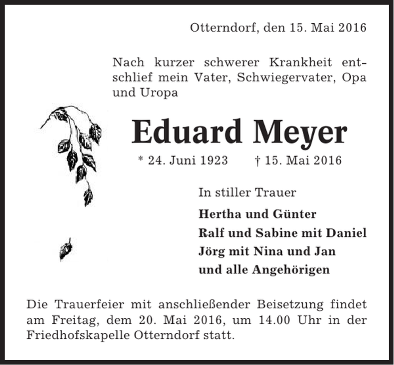 <p>Otterndorf, den 15. Mai 2016<br />Nach kurzer schwerer Krankheit entschlief mein Vater, Schwiegervater, Opa<br />und Uropa</p><p>Eduard Meyer<br />* 24. Juni 1923</p><p>† 15. Mai 2016</p><p>In stiller Trauer<br />Hertha und Günter<br />Ralf und Sabine mit Daniel<br />Jörg mit Nina und Jan<br />und alle Angehörigen<br />Die Trauerfeier mit anschließender Beisetzung findet<br />am Freitag, dem 20. Mai 2016, um 14.00 Uhr in der<br />Friedhofskapelle Otterndorf statt.</p>