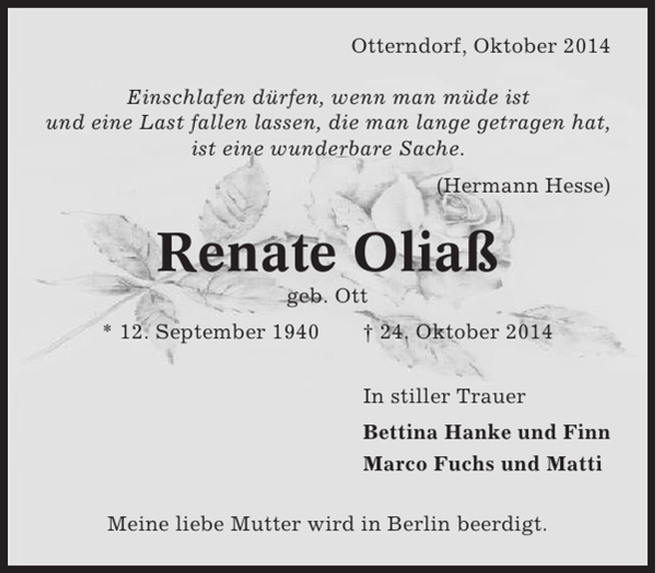 <p>Otterndorf, Oktober 2014<br />Einschlafen dürfen, wenn man müde ist<br />und eine Last fallen lassen, die man lange getragen hat,<br />ist eine wunderbare Sache.<br />(Hermann Hesse)</p><p>Renate Oliaß<br />geb. Ott<br />* 12. September 1940</p><p>† 24. Oktober 2014<br />In stiller Trauer<br />Bettina Hanke und Finn<br />Marco Fuchs und Matti</p><p>Meine liebe Mutter wird in Berlin beerdigt.</p>