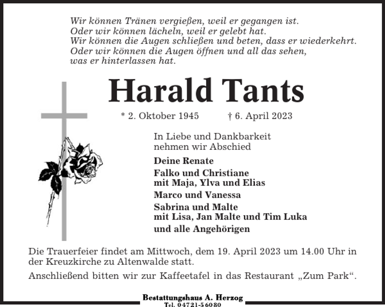 <p>Wir können Tränen vergießen, weil er gegangen ist.<br />Oder wir können lächeln, weil er gelebt hat.<br />Wir können die Augen schließen und beten, dass er wiederkehrt.<br />Oder wir können die Augen öffnen und all das sehen,<br />was er hinterlassen hat.</p><p>Harald Tants<br />* 2. Oktober 1945</p><p>† 6. April 2023</p><p>In Liebe und Dankbarkeit<br />nehmen wir Abschied<br />Deine Renate<br />Falko und Christiane<br />mit Maja, Ylva und Elias<br />Marco und Vanessa<br />Sabrina und Malte<br />mit Lisa, Jan Malte und Tim Luka<br />und alle Angehörigen<br />Die Trauerfeier findet am Mittwoch, dem 19. April 2023 um 14.00 Uhr in<br />der Kreuzkirche zu Altenwalde statt.<br />Anschließend bitten wir zur Kaffeetafel in das Restaurant „Zum Park“.</p>