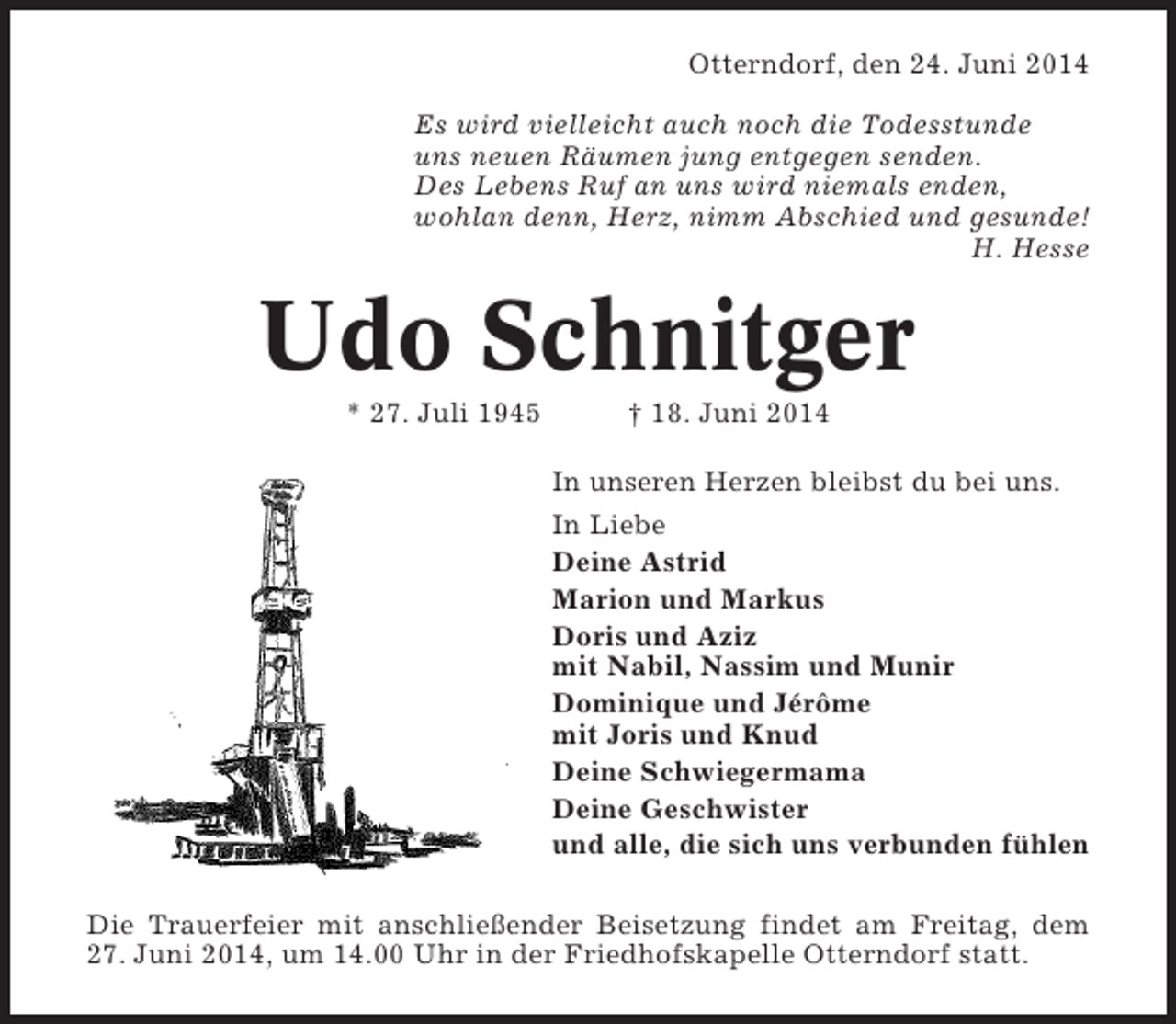 <p>Otterndorf, den 24. Juni 2014<br />Es wird vielleicht auch noch die Todesstunde<br />uns neuen Räumen jung entgegen senden.<br />Des Lebens Ruf an uns wird niemals enden,<br />wohlan denn, Herz, nimm Abschied und gesunde!<br />H. Hesse</p>
<p>Udo Schnitger<br />* 27. Juli 1945</p>
<p>† 18. Juni 2014<br />In unseren Herzen bleibst du bei uns.<br />In Liebe<br />Deine Astrid<br />Marion und Markus<br />Doris und Aziz<br />mit Nabil, Nassim und Munir<br />Dominique und Jérôme<br />mit Joris und Knud<br />Deine Schwiegermama<br />Deine Geschwister<br />und alle, die sich uns verbunden fühlen</p>
<p>Die Trauerfeier mit anschließender Beisetzung findet am Freitag, dem<br />27. Juni 2014, um 14.00 Uhr in der Friedhofskapelle Otterndorf statt.</p>