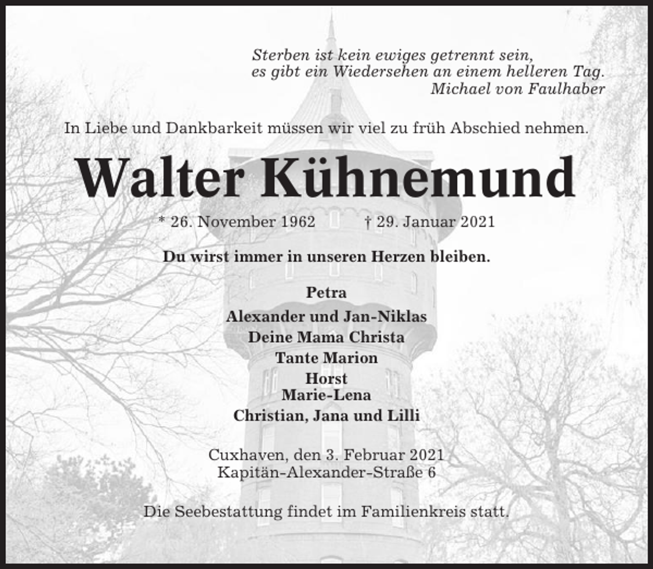 <p>Sterben ist kein ewiges getrennt sein,<br />es gibt ein Wiedersehen an einem helleren Tag.<br />Michael von Faulhaber<br />In Liebe und Dankbarkeit müssen wir viel zu früh Abschied nehmen.</p><p>Walter Kühnemund<br />* 26. November 1962</p><p>† 29. Januar 2021</p><p>Du wirst immer in unseren Herzen bleiben.<br />Petra<br />Alexander und Jan-Niklas<br />Deine Mama Christa<br />Tante Marion<br />Horst<br />Marie-Lena<br />Christian, Jana und Lilli<br />Cuxhaven, den 3. Februar 2021<br />Kapitän-Alexander-Straße 6<br />Die Seebestattung findet im Familienkreis statt.</p>