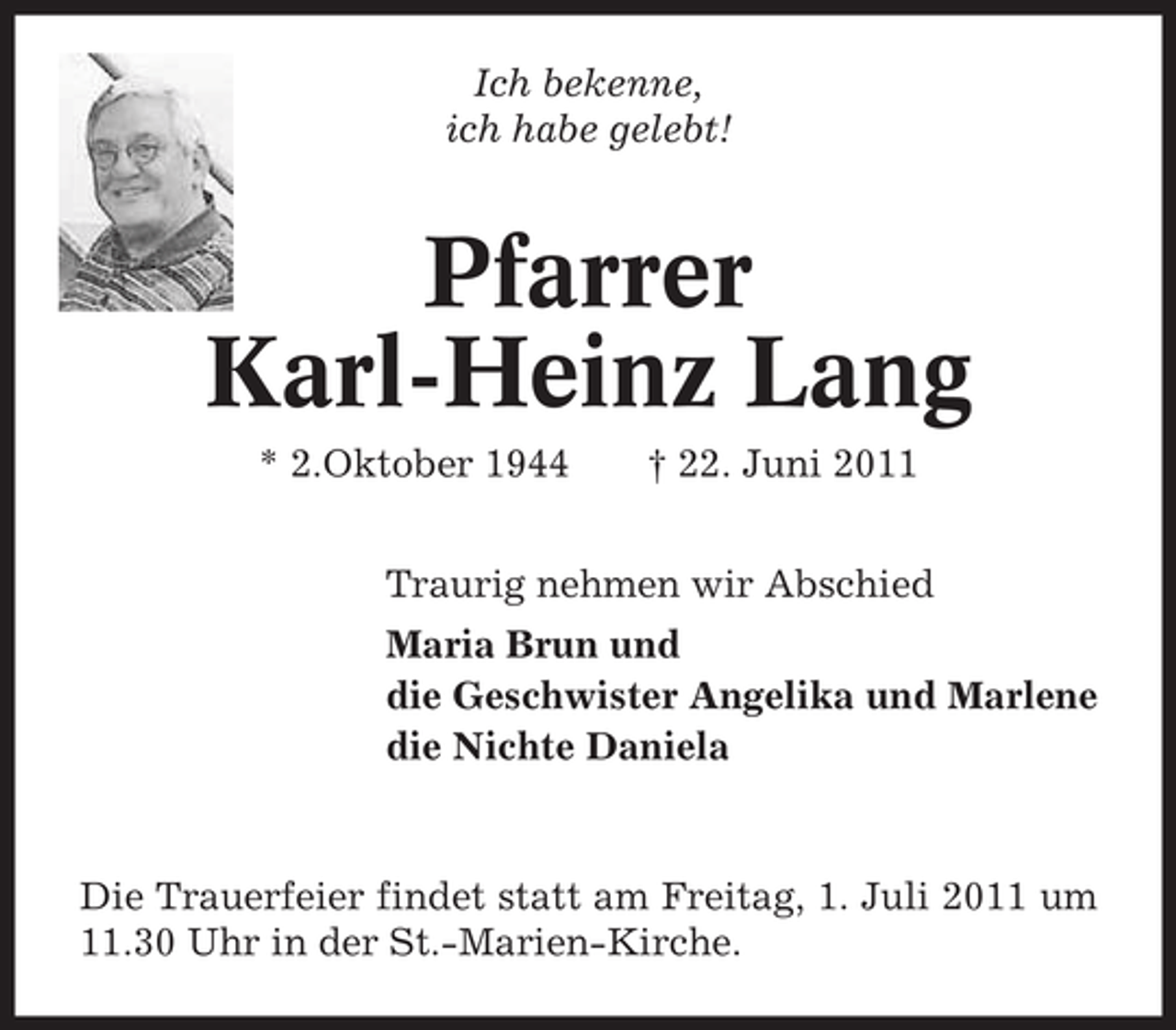 <p>Ich bekenne,<br />ich habe gelebt!</p><p>Pfarrer<br />Karl-Heinz Lang<br />* 2.Oktober 1944</p><p>† 22. Juni 2011</p><p>Traurig nehmen wir Abschied<br />Maria Brun und<br />die Geschwister Angelika und Marlene<br />die Nichte Daniela</p><p>Die Trauerfeier findet statt am Freitag, 1. Juli 2011 um<br />11.30 Uhr in der St.-Marien-Kirche.</p>