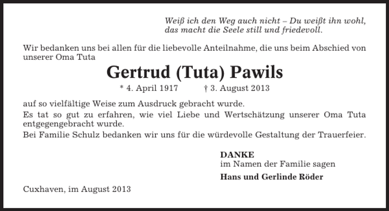 <p>Weiß ich den Weg auch nicht – Du weißt ihn wohl,<br />das macht die Seele still und friedevoll.<br />Wir bedanken uns bei allen für die liebevolle Anteilnahme, die uns beim Abschied von<br />unserer Oma Tuta</p><p>Gertrud (Tuta) Pawils<br />* 4. April 1917</p><p>† 3. August 2013</p><p>auf so vielfältige Weise zum Ausdruck gebracht wurde.<br />Es tat so gut zu erfahren, wie viel Liebe und Wertschätzung unserer Oma Tuta<br />entgegengebracht wurde.<br />Bei Familie Schulz bedanken wir uns für die würdevolle Gestaltung der Trauerfeier.<br />DANKE<br />im Namen der Familie sagen<br />Hans und Gerlinde Röder<br />Cuxhaven, im August 2013</p>